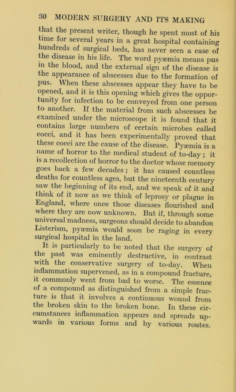 that the present writer, though he spent most of his time for several years in a great hospital containing hundreds of surgical beds, has never seen a case of the disease in his life. The word pyaemia means pus m the blood, and the external sign of the disease is the appearance of abscesses due to the formation of pus. When these abscesses appear they have to be opened, and it is this opening which gives the oppor- tunity for infection to be conveyed from one person to another. If the material from such abscesses be examined under the microscope it is found that it contains large numbers of certain microbes called cocci, and it has been experimentally proved that these cocci are the cause of the disease. Pyaemia is a name of horror to the medical student of to-day ; it is a lecollection of horror to the doctor whose memory goes back a few decades ; it has caused countless deaths for countless ages, but the nineteenth century saw the beginning of its end, and we speak of it and think of it now as we think of leprosy or plague in England, where once those diseases flourished and where they are now unknown. But if, through some universal madness, surgeons should decide to abandon Listerism, pyaemia would soon be raging in every surgical hospital in the land. It is particularly to be noted that the surgery of the past was eminently destructive, in contrast with the conservative surgery of to-day. When inflammation supervened, as in a compound fracture, it commonly went from bad to worse. The essence of a compound as distinguished from a simple frac- tuie is that it involves a continuous wound from the broken skin to the broken bone. In these cir- cumstances inflammation appears and spreads up- wards in various forms and by various routes.