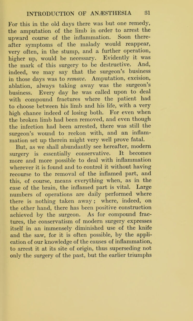 For this in the old days there was but one remedy, the amputation of the limb in order to arrest the upward course of the inflammation. Soon there- after symptoms of the malady would reappear, very often, in the stump, and a further operation, higher up, would be necessary. Evidently it was the mark of this surgery to be destructive. And, indeed, we may say that the surgeon’s business in those days was to remove. Amputation, excision, ablation, always taking away was the surgeon’s business. Every day he was called upon to deal with compound fractures where the patient had to choose between his limb and his life, with a very high chance indeed of losing both. For even when the broken limb had been removed, and even though the infection had been arrested, there was still the surgeon’s wound to reckon with, and an inflam- mation set up therein might very well prove fatal. But, as we shall abundantly see hereafter, modern surgery is essentially conservative. It becomes more and more possible to deal with inflammation wherever it is found and to control it without having recourse to the removal of the inflamed part, and this, of course, means everything when, as in the case of the brain, the inflamed part is vital. Large numbers of operations are daily performed where there is nothing taken away; where, indeed, on the other hand, there has been positive construction achieved by the surgeon. As for compound frac- tures, the conservatism of modern surgery expresses itself in an immensely diminished use of the knife and the saw, for it is often possible, by the appli- cation of our knowledge of the causes of inflammation, to arrest it at its site of origin, thus superseding not only the surgery of the past, but the earlier triumphs