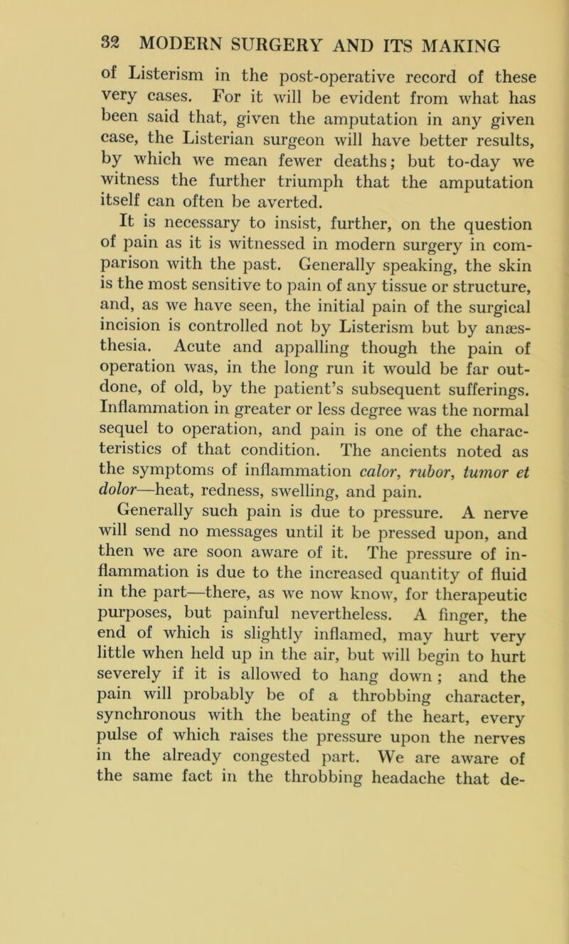 of Listerism in the post-operative record of these very cases. For it will be evident from what has been said that, given the amputation in any given case, the Listerian surgeon will have better results, by which we mean fewer deaths; but to-day we witness the further triumph that the amputation itself can often be averted. It is necessary to insist, further, on the question of pain as it is witnessed in modern surgery in com- parison with the past. Generally speaking, the skin is the most sensitive to pain of any tissue or structure, and, as we have seen, the initial pain of the surgical incision is controlled not by Listerism but by anaes- thesia. Acute and appalling though the pain of operation was, in the long run it would be far out- done, of old, by the patient’s subsequent sufferings. Inflammation in greater or less degree was the normal sequel to operation, and pain is one of the charac- teristics of that condition. The ancients noted as the symptoms of inflammation color, rubor, tumor et dolor—heat, redness, swelling, and pain. Generally such pain is due to pressure. A nerve will send no messages until it be pressed upon, and then we are soon aware of it. The pressure of in- flammation is due to the increased quantity of fluid in the part—there, as we now know, for therapeutic purposes, but painful nevertheless. A finger, the end of which is slightly inflamed, may hurt very little when held up in the air, but will begin to hurt severely if it is allowed to hang down ; and the pain will probably be of a throbbing character, synchronous with the beating of the heart, every pulse of which raises the pressure upon the nerves in the already congested part. We are aware of the same fact in the throbbing headache that de-