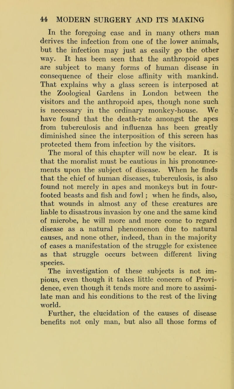In the foregoing case and in many others man derives the infection from one of the lower animals, but the infection may just as easily go the other way. It has been seen that the anthropoid apes are subject to many forms of human disease in consequence of their close affinity with mankind. That explains why a glass screen is interposed at the Zoological Gardens in London between the visitors and the anthropoid apes, though none such is necessary in the ordinary monkey-house. We have found that the death-rate amongst the apes from tuberculosis and influenza has been greatly diminished since the interposition of this screen has protected them from infection by the visitors. The moral of this chapter will now be clear. It is that the moralist must be cautious in his pronounce- ments upon the subject of disease. When he finds that the chief of human diseases, tuberculosis, is also found not merely in apes and monkeys but in four- footed beasts and fish and fowl; when he finds, also, that wounds in almost any of these creatures are liable to disastrous invasion by one and the same kind of microbe, he will more and more come to regard disease as a natural phenomenon due to natural causes, and none other, indeed, than in the majority of cases a manifestation of the struggle for existence as that struggle occurs between different living species. The investigation of these subjects is not im- pious, even though it takes little concern of Provi- dence, even though it tends more and more to assimi- late man and his conditions to the rest of the living world. Further, the elucidation of the causes of disease benefits not only man, but also all those forms of