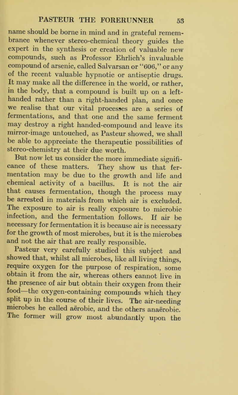 name should be borne in mind and in grateful remem- brance whenever stereo-chemical theory guides the expert in the synthesis or creation of valuable new compounds, such as Professor Ehrlich’s invaluable compound of arsenic, called Salvarsan or “606,” or any of the recent valuable hypnotic or antiseptic drugs. It may make all the difference in the world, or rather, in the body, that a compound is built up on a left- handed rather than a right-handed plan, and once we realise that our vital processes are a series of fermentations, and that one and the same ferment may destroy a right handed-compound and leave its mirror-image untouched, as Pasteur showed, we shall be able to appreciate the therapeutic possibilities of stereo-chemistry at their due worth. But now let us consider the more immediate signifi- cance of these matters. They show us that fer- mentation may be due to the growth and life and chemical activity of a bacillus. It is not the air that causes fermentation, though the process may be arrested in materials from which air is excluded. The exposure to air is really exposure to microbic infection, and the fermentation follows. If air be necessary for fermentation it is because air is necessary for the growth of most microbes, but it is the microbes and not the air that are really responsible. Pasteur very carefully studied this subject and showed that, whilst all microbes, like all living things, require oxygen for the purpose of respiration, some obtain it from the air, whereas others cannot live in the presence of air but obtain their oxygen from their food—the oxygen-containing compounds which they split up in the course of their lives. The air-needing microbes he called aerobic, and the others anaerobic. The former will grow most abundantly upon the