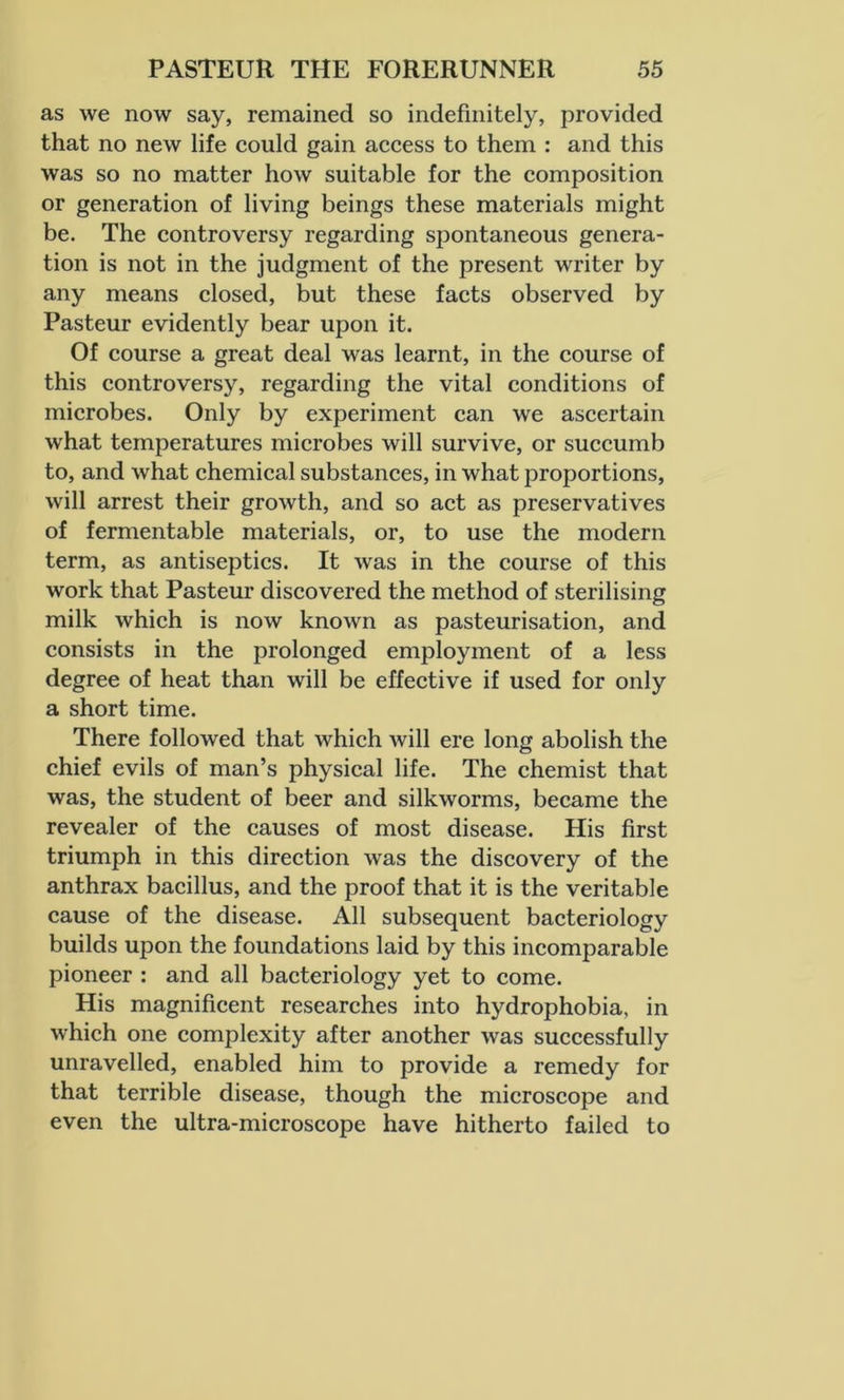 as we now say, remained so indefinitely, provided that no new life could gain access to them : and this was so no matter how suitable for the composition or generation of living beings these materials might be. The controversy regarding spontaneous genera- tion is not in the judgment of the present writer by any means closed, but these facts observed by Pasteur evidently bear upon it. Of course a great deal was learnt, in the course of this controversy, regarding the vital conditions of microbes. Only by experiment can we ascertain what temperatures microbes will survive, or succumb to, and what chemical substances, in what proportions, will arrest their growth, and so act as preservatives of fermentable materials, or, to use the modern term, as antiseptics. It was in the course of this work that Pasteur discovered the method of sterilising milk which is now known as pasteurisation, and consists in the prolonged employment of a less degree of heat than will be effective if used for only a short time. There followed that which will ere long abolish the chief evils of man’s physical life. The chemist that was, the student of beer and silkworms, became the revealer of the causes of most disease. His first triumph in this direction was the discovery of the anthrax bacillus, and the proof that it is the veritable cause of the disease. All subsequent bacteriology builds upon the foundations laid by this incomparable pioneer : and all bacteriology yet to come. His magnificent researches into hydrophobia, in which one complexity after another was successfully unravelled, enabled him to provide a remedy for that terrible disease, though the microscope and even the ultra-microscope have hitherto failed to