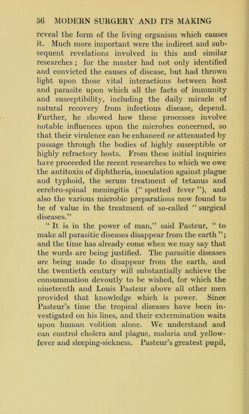 reveal the form of the living organism which causes it. Much more important were the indirect and sub- sequent revelations involved in this and similar researches ; for the master had not only identified and convicted the causes of disease, but had thrown light upon those vital interactions between host and parasite upon which all the facts of immunity and susceptibility, including the daily miracle of natural recovery from infectious disease, depend. Further, he showed how these processes involve notable influences upon the microbes concerned, so that their virulence can be enhanced or attenuated by passage through the bodies of highly susceptible or highly refractory hosts. From these initial inquiries have proceeded the recent researches to which we owe the antitoxin of diphtheria, inoculation against plague and typhoid, the serum treatment of tetanus and cerebro-spinal meningitis (“ spotted fever ”), and also the various microbic preparations now found to be of value in the treatment of so-called “ surgical diseases.” “ It is in the power of man,” said Pasteur, “ to make all parasitic diseases disappear from the earth ”; and the time has already come when we may say that the words are being justified. The parasitic diseases are being made to disappear from the earth, and the twentieth century will substantially achieve the consummation devoutly to be wished, for which the nineteenth and Louis Pasteur above all other men provided that knowledge which is power. Since Pasteur’s time the tropical diseases have been in- vestigated on his lines, and their extermination waits upon human volition alone. We understand and can control cholera and plague, malaria and yellow- fever and sleeping-sickness. Pasteur’s greatest pupil.