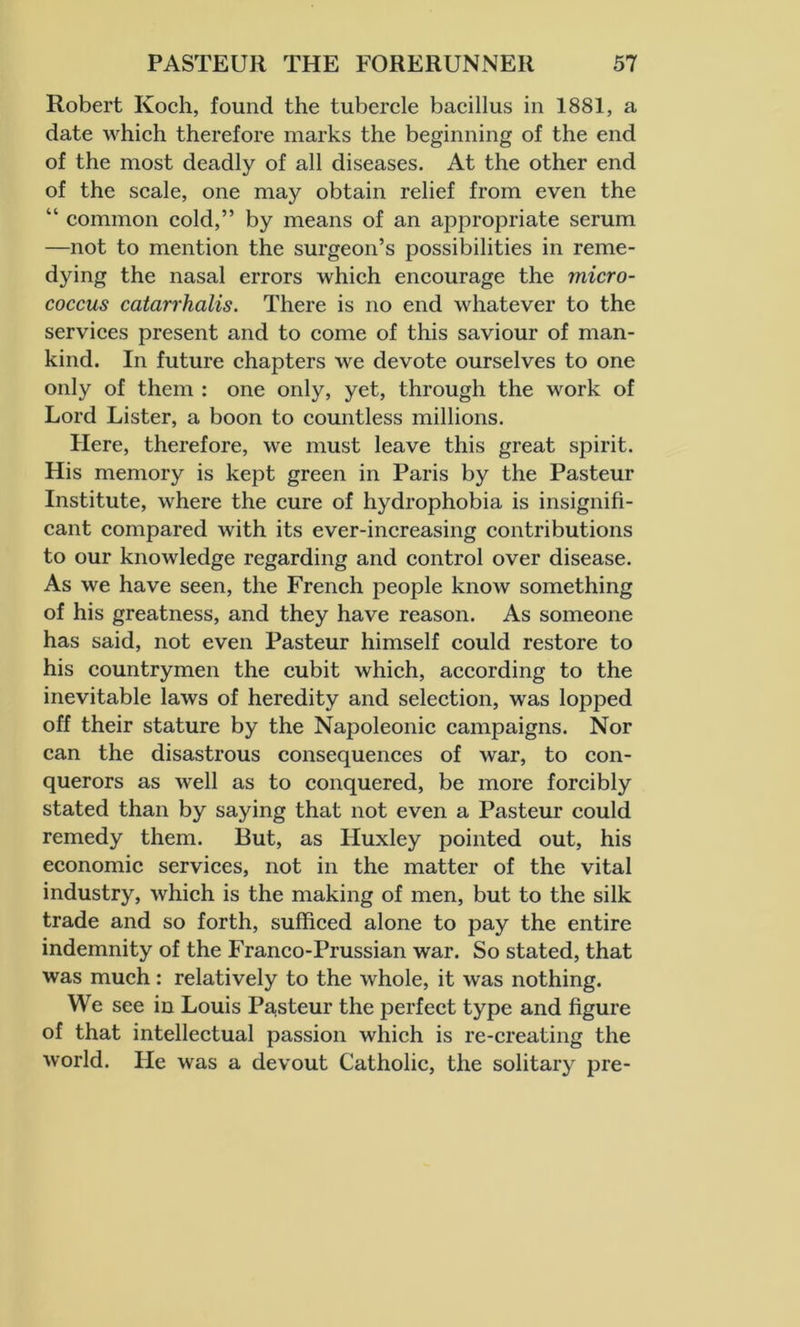 Robert Koch, found the tubercle bacillus in 1881, a date which therefore marks the beginning of the end of the most deadly of all diseases. At the other end of the scale, one may obtain relief from even the “ common cold,” by means of an appropriate serum —not to mention the surgeon’s possibilities in reme- dying the nasal errors which encourage the micro- coccus catarrhalis. There is no end whatever to the services present and to come of this saviour of man- kind. In future chapters we devote ourselves to one only of them : one only, yet, through the work of Lord Lister, a boon to countless millions. Here, therefore, we must leave this great spirit. His memory is kept green in Paris by the Pasteur Institute, where the cure of hydrophobia is insignifi- cant compared with its ever-increasing contributions to our knowledge regarding and control over disease. As we have seen, the French people know something of his greatness, and they have reason. As someone has said, not even Pasteur himself could restore to his countrymen the cubit which, according to the inevitable laws of heredity and selection, was lopped off their stature by the Napoleonic campaigns. Nor can the disastrous consequences of war, to con- querors as well as to conquered, be more forcibly stated than by saying that not even a Pasteur could remedy them. But, as Huxley pointed out, his economic services, not in the matter of the vital industry, which is the making of men, but to the silk trade and so forth, sufficed alone to pay the entire indemnity of the Franco-Prussian war. So stated, that was much: relatively to the whole, it was nothing. We see in Louis Pasteur the perfect type and figure of that intellectual passion which is re-creating the world. He was a devout Catholic, the solitary pre-