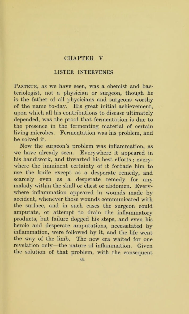 CHAPTER V LISTER INTERVENES Pasteur, as we have seen, was a chemist and bac- teriologist, not a physician or surgeon, though he is the father of all physicians and surgeons worthy of the name to-day. His great initial achievement, upon which all his contributions to disease ultimately depended, was the proof that fermentation is due to the presence in the fermenting material of certain living microbes. Fermentation was his problem, and he solved it. Now the surgeon’s problem was inflammation, as we have already seen. Everywhere it appeared in his handiwork, and thwarted his best efforts ; every- where the imminent certainty of it forbade him to use the knife except as a desperate remedy, and scarcely even as a desperate remedy for any malady within the skull or chest or abdomen. Every- where inflammation appeared in wounds made by accident, whenever those wounds communicated with the surface, and in such cases the surgeon could amputate, or attempt to drain the inflammatory products, but failure dogged his steps, and even his heroic and desperate amputations, necessitated by inflammation, were followed by it, and the life went the way of the limb. The new era waited for one revelation only—the nature of inflammation. Given the solution of that problem, with the consequent