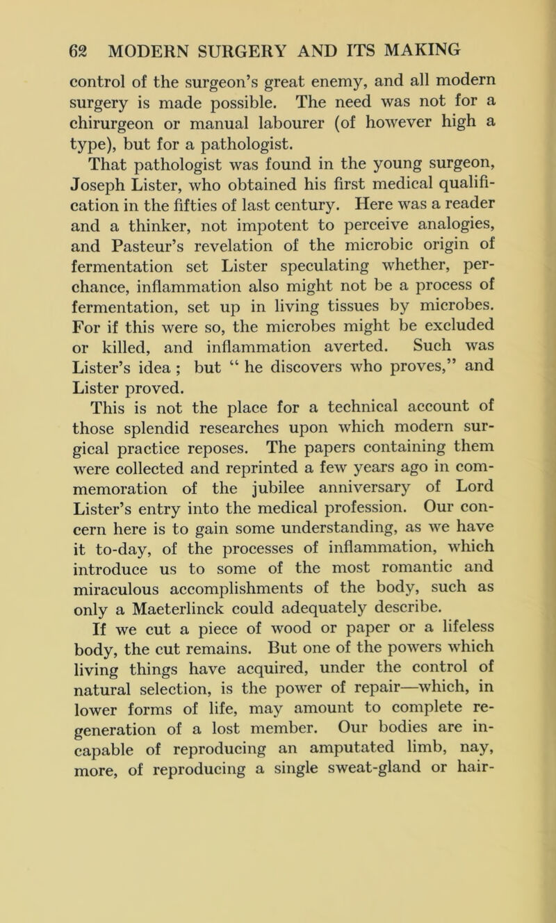 control of the surgeon’s great enemy, and all modern surgery is made possible. The need was not for a chirurgeon or manual labourer (of however high a type), but for a pathologist. That pathologist was found in the young surgeon, Joseph Lister, who obtained his first medical qualifi- cation in the fifties of last century. Here was a reader and a thinker, not impotent to perceive analogies, and Pasteur’s revelation of the microbic origin of fermentation set Lister speculating whether, per- chance, inflammation also might not be a process of fermentation, set up in living tissues by microbes. For if this were so, the microbes might be excluded or killed, and inflammation averted. Such was Lister’s idea ; but “ he discovers who proves,” and Lister proved. This is not the place for a technical account of those splendid researches upon which modern sur- gical practice reposes. The papers containing them were collected and reprinted a few years ago in com- memoration of the jubilee anniversary of Lord Lister’s entry into the medical profession. Our con- cern here is to gain some understanding, as we have it to-day, of the processes of inflammation, which introduce us to some of the most romantic and miraculous accomplishments of the body, such as only a Maeterlinck could adequately describe. If we cut a piece of wood or paper or a lifeless body, the cut remains. But one of the powers which living things have acquired, under the control of natural selection, is the power of repair—which, in lower forms of life, may amount to complete re- generation of a lost member. Our bodies are in- capable of reproducing an amputated limb, nay, more, of reproducing a single sweat-gland or hair-