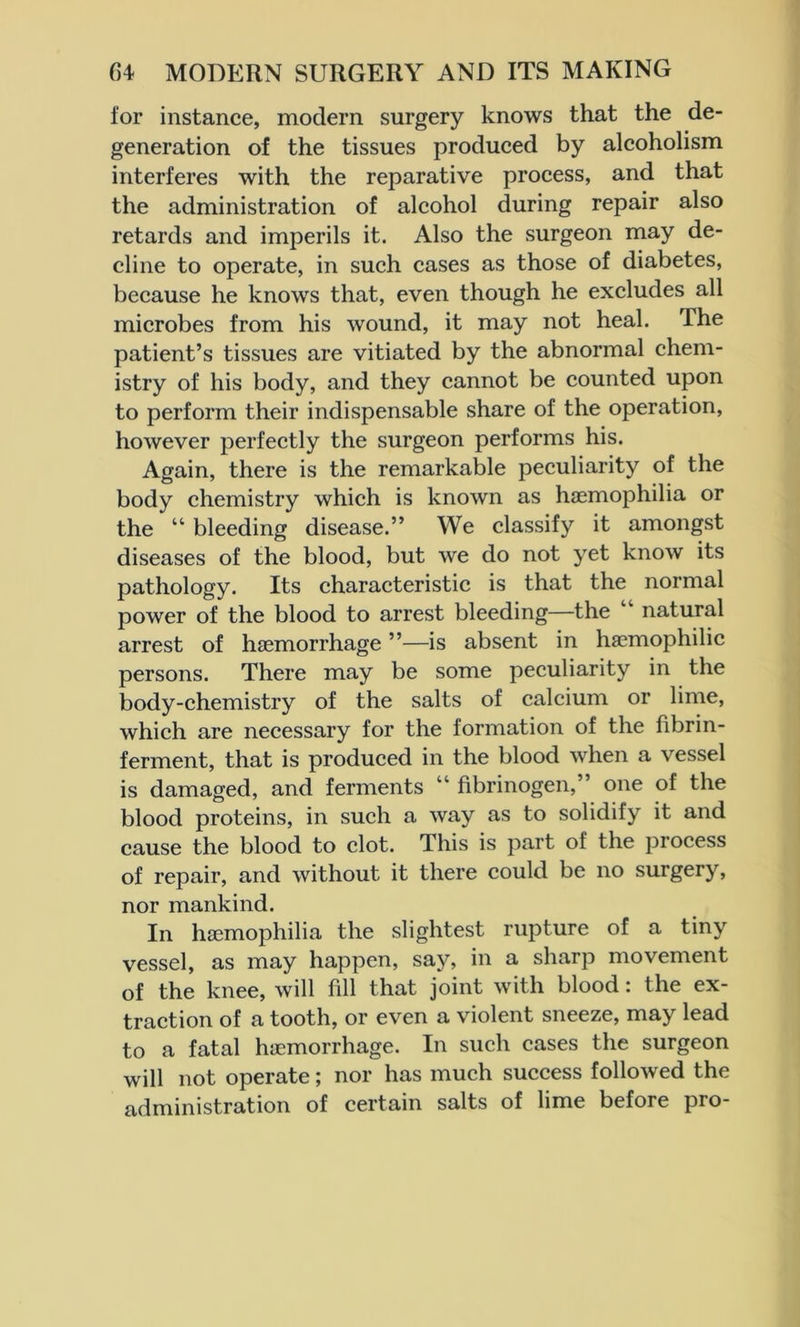 for instance, modern surgery knows that the de- generation of the tissues produced by alcoholism interferes with the reparative process, and that the administration of alcohol during repair also retards and imperils it. Also the surgeon may de- cline to operate, in such cases as those of diabetes, because he knows that, even though he excludes all microbes from his wound, it may not heal. The patient’s tissues are vitiated by the abnormal chem- istry of his body, and they cannot be counted upon to perform their indispensable share of the operation, however perfectly the surgeon performs his. Again, there is the remarkable peculiarity of the body chemistry which is known as haemophilia or the “ bleeding disease.” We classify it amongst diseases of the blood, but we do not yet know its pathology. Its characteristic is that the normal power of the blood to arrest bleeding—the natural arrest of haemorrhage ”—is absent in haemophilic persons. There may be some peculiarity in the body-chemistry of the salts of calcium or lime, which are necessary for the formation of the fibrin- ferment, that is produced in the blood when a vessel is damaged, and ferments “ fibrinogen,” one of the blood proteins, in such a way as to solidify it and cause the blood to clot. This is part of the process of repair, and without it there could be no surgery, nor mankind. In haemophilia the slightest rupture of a tiny vessel, as may happen, say, in a sharp movement of the knee, will fill that joint with blood: the ex- traction of a tooth, or even a violent sneeze, may lead to a fatal haemorrhage. In such cases the surgeon will not operate; nor has much success followed the administration of certain salts of lime before pro-