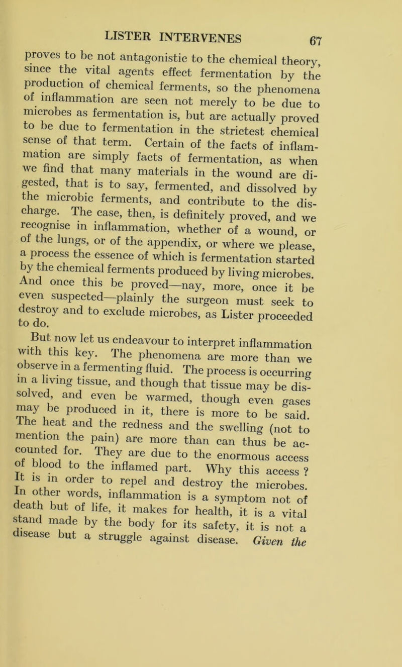 proves to be not antagonistic to the chemical theory, since the vital agents effect fermentation by the production of chemical ferments, so the phenomena of inflammation are seen not merely to be clue to microbes as fermentation is, but are actually proved to be due to fermentation in the strictest chemical sense of that term. Certain of the facts of inflam- mation are simply facts of fermentation, as when we find that many materials in the wound are di- gested, that is to say, fermented, and dissolved by the microbic ferments, and contribute to the dis- charge. The case, then, is definitely proved, and we recognise in inflammation, whether of a wound, or of the lungs, or of the appendix, or where we please, a process the essence of which is fermentation started by the chemical ferments produced by living microbes. And once this be proved—nay, more, once it be even suspected—plainly the surgeon must seek to destroy and to exclude microbes, as Lister proceeded to do. But now let us endeavour to interpret inflammation with this key. The phenomena are more than we observe in a fermenting fluid. The process is occurring in a living tissue, and though that tissue may be dis^ solved and even be warmed, though even gases may be produced in it, there is more to be said, lhe heat and the redness and the swelling (not to mention the pain) are more than can thus be ac- counted for. They are due to the enormous access ot blood to the inflamed part. Why this access ? It is in order to repel and destroy the microbes. rlPofi ^ ,W°,rd,S; mflammation is a symptom not of death but of life, it makes for health, it is a vital stand made by the body for its safety, it is not a disease but a struggle against disease. Given the