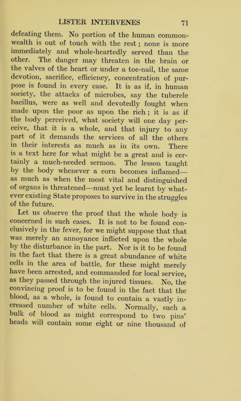 defeating them. No portion of the human common- wealth is out of touch with the rest; none is more immediately and whole-heartedly served than the other. The danger may threaten in the brain or the valves of the heart or under a toe-nail, the same devotion, sacrifice, efficiency, concentration of pur- pose is found in every case. It is as if, in human society, the attacks of microbes, say the tubercle bacillus, were as well and devotedly fought when made upon the poor as upon the rich ; it is as if the body perceived, what society will one day per- ceive, that it is a whole, and that injury to any part of it demands the services of all the others in their interests as much as in its own. There is a text here for what might be a great and is cer- tainly a much-needed sermon. The lesson taught by the body whenever a corn becomes inflamed— as much as when the most vital and distinguished of organs is threatened—must yet be learnt by what- ever existing State proposes to survive in the struggles of the future. Let us observe the proof that the whole body is concerned in such cases. It is not to be found con- clusively in the fever, for we might suppose that that was merely an annoyance inflicted upon the whole by the disturbance in the part. Nor is it to be found in the fact that there is a great abundance of white cells in the area of battle, for these might merely have been arrested, and commanded for local service, as they passed through the injured tissues. No, the convincing proof is to be found in the fact that the blood, as a whole, is found to contain a vastly in- creased number of white cells. Normally, such a bulk of blood as might correspond to two pins’ heads will contain some eight or nine thousand of