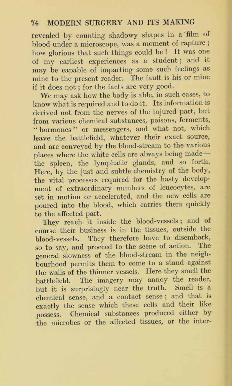 revealed by counting shadowy shapes in a film of blood under a microscope, was a moment of rapture ; how glorious that such things could be ! It was one of my earliest experiences as a student; and it may be capable of imparting some such feelings as mine to the present reader. The fault is his or mine if it does not; for the facts are very good. We may ask how the body is able, in such cases, to know what is required and to do it. Its information is derived not from the nerves of the injured part, but from various chemical substances, poisons, ferments, “ hormones ” or messengers, and what not, which leave the battlefield, whatever their exact source, and are conveyed by the blood-stream to the various places where the white cells are always being made the spleen, the lymphatic glands, and so forth. Here, by the just and subtle chemistry of the body, the vital processes required for the hasty develop- ment of extraordinary numbers of leucocytes, are set in motion or accelerated, and the new cells are poured into the blood, which carries them quickly to the affected part. They reach it inside the blood-vessels ; and of course their business is in the tissues, outside the blood-vessels. They therefore have to disembark, so to say, and proceed to the scene of action. The general slowness of the blood-stream in the neigh- bourhood permits them to come to a stand against the walls of the thinner vessels. Here they smell the battlefield. The imagery may annoy the reader, but it is surprisingly near the truth. Smell is a chemical sense, and a contact sense ; and that is exactly the sense which these cells and their like possess. Chemical substances produced either by the microbes or the affected tissues, or the inter-