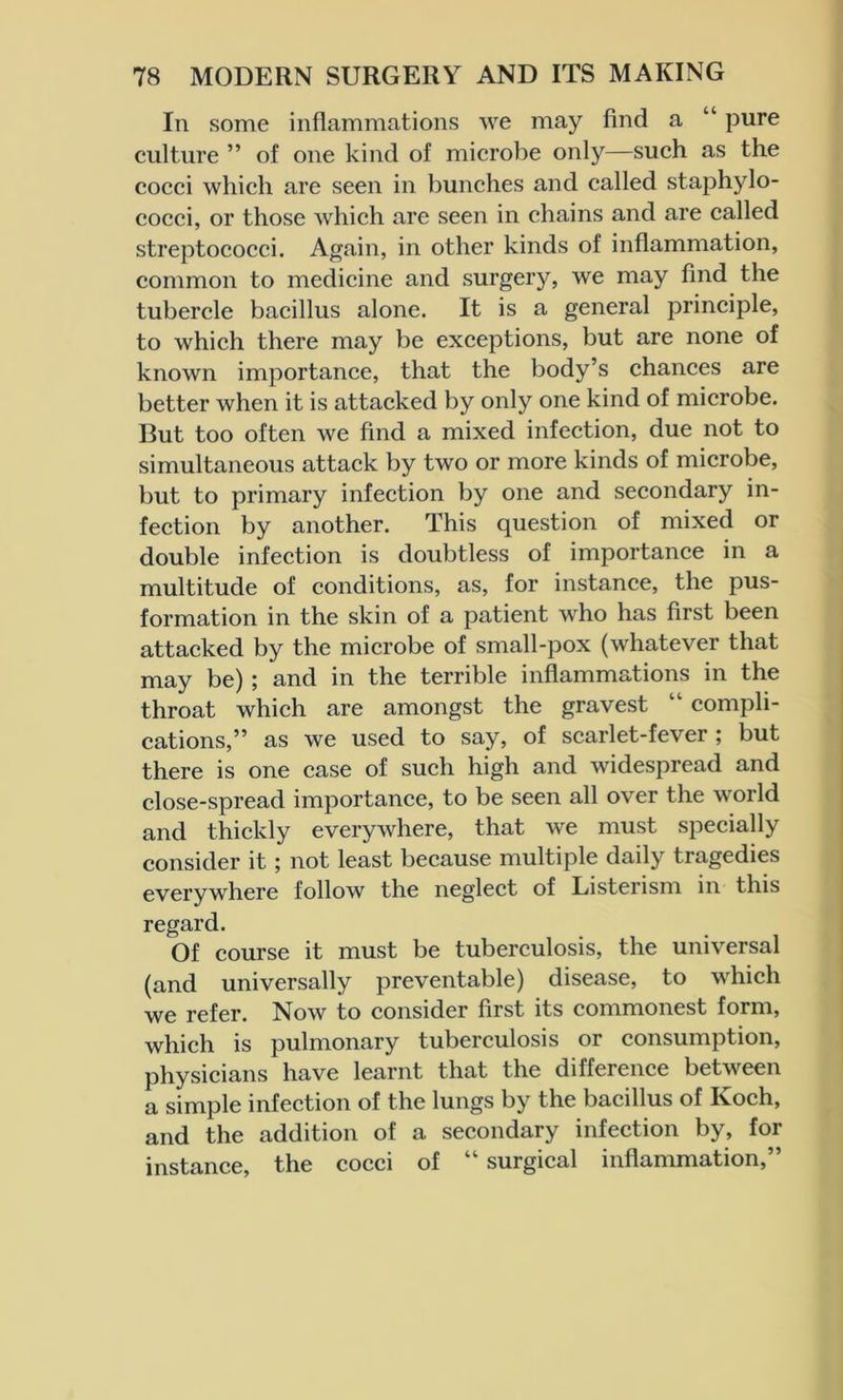 In some inflammations we may find a “ pure culture ” of one kind of microbe only—such as the cocci which are seen in bunches and called staphylo- cocci, or those which are seen in chains and are called streptococci. Again, in other kinds of inflammation, common to medicine and surgery, we may find the tubercle bacillus alone. It is a general principle, to which there may be exceptions, but are none of known importance, that the body’s chances are better when it is attacked by only one kind of microbe. But too often we find a mixed infection, due not to simultaneous attack by two or more kinds of microbe, but to primary infection by one and secondary in- fection by another. This question of mixed or double infection is doubtless of importance in a multitude of conditions, as, for instance, the pus- formation in the skin of a patient who has first been attacked by the microbe of small-pox (whatever that may be) ; and in the terrible inflammations in the throat which are amongst the gravest “ compli- cations,” as we used to say, of scarlet-fever ; but there is one case of such high and widespread and close-spread importance, to be seen all over the world and thickly everywhere, that we must specially consider it; not least because multiple daily tragedies everywhere follow the neglect of Listerism in this regard. Of course it must be tuberculosis, the universal (and universally preventable) disease, to which we refer. Now to consider first its commonest form, which is pulmonary tuberculosis or consumption, physicians have learnt that the difference between a simple infection of the lungs by the bacillus of Ivoch, and the addition of a secondary infection by, for instance, the cocci of surgical inflammation,