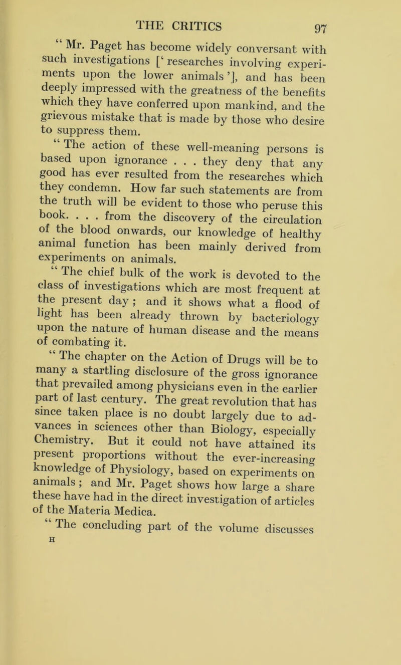 Mr. Paget has become widely conversant with such investigations [‘ researches involving experi- ments upon the lower animals ’], and has been deeply impressed with the greatness of the benefits which they have conferred upon mankind, and the giievous mistake that is made by those who desire to suppress them. -The action of these well-meaning persons is based upon ignorance . . . they deny that any good has ever resulted from the researches which they condemn. How far such statements are from the truth will be evident to those who peruse this book. . . . from the discovery of the circulation of the blood onwards, our knowledge of healthy animal function has been mainly derived from experiments on animals. The chief bulk of the work is devoted to the class of investigations which are most frequent at the present day ; and it shows what a flood of light has been already thrown by bacteriology upon the nature of human disease and the means of combating it. The chapter on the Action of Drugs will be to many a startling disclosure of the gross ignorance that prevailed among physicians even in the earlier part of last century. The great revolution that has since taken place is no doubt largely due to ad- vances in sciences other than Biology, especially Chemistry. But it could not have attained its present proportions without the ever-increasing knowledge of Physiology, based on experiments on animals ; and Mr. Paget shows how large a share these have had in the direct investigation of articles of the Materia Medica. “ The concluding part of the volume discusses