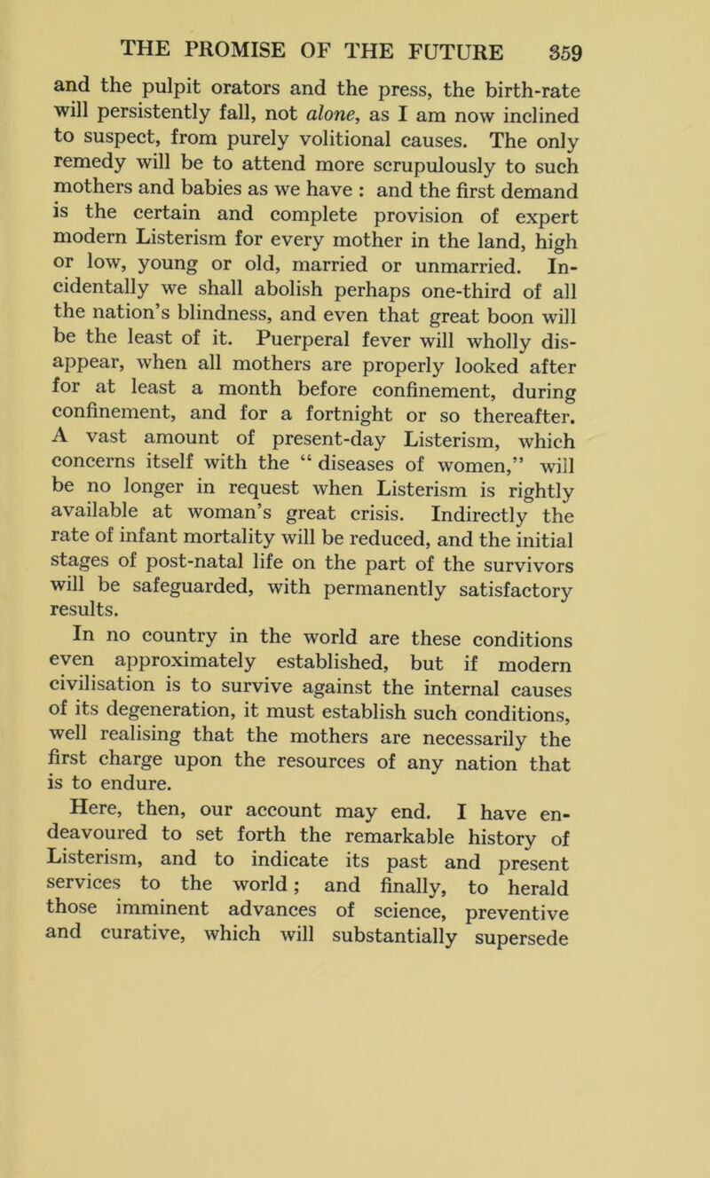 and the pulpit orators and the press, the birth-rate will persistently fall, not alone, as I am now inclined to suspect, from purely volitional causes. The only remedy will be to attend more scrupulously to such mothers and babies as we have : and the first demand is the certain and complete provision of expert modern Listerism for every mother in the land, high or low, young or old, married or unmarried. In- cidentally we shall abolish perhaps one-third of all the nation’s blindness, and even that great boon will be the least of it. Puerperal fever will wholly dis- appear, when all mothers are properly looked after for at least a month before confinement, during confinement, and for a fortnight or so thereafter. A vast amount of present-day Listerism, which concerns itself with the “diseases of women,” will be no longer in request when Listerism is rightly available at woman’s great crisis. Indirectly the rate of infant mortality will be reduced, and the initial stages of post-natal life on the part of the survivors will be safeguarded, with permanently satisfactory results. In no country in the world are these conditions even approximately established, but if modern civilisation is to survive against the internal causes of its degeneration, it must establish such conditions, well realising that the mothers are necessarily the first charge upon the resources of any nation that is to endure. Here, then, our account may end. I have en- deavoured to set forth the remarkable history of Listerism, and to indicate its past and present services to the world; and finally, to herald those imminent advances of science, preventive and curative, which will substantially supersede