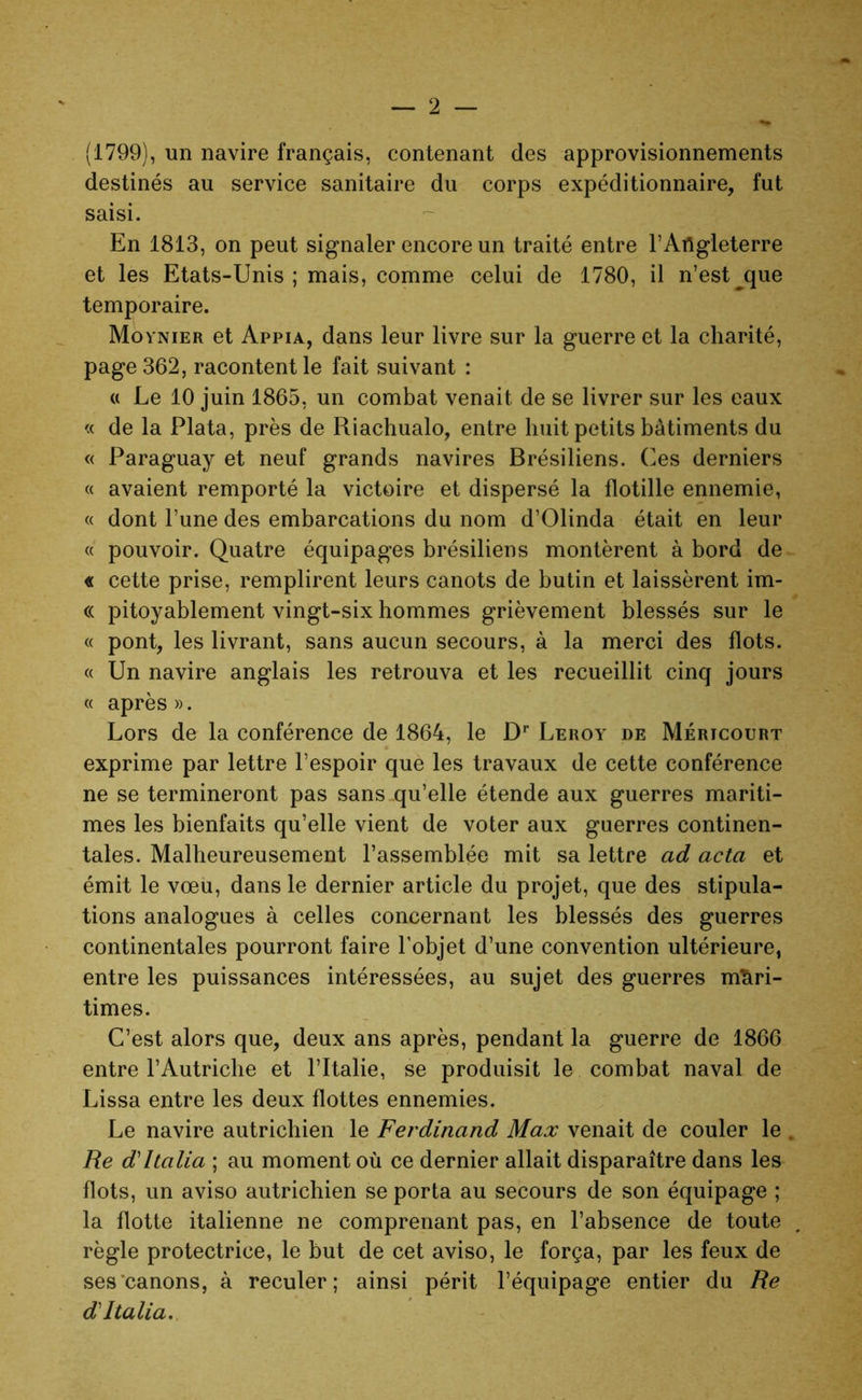 (1799), un navire français, contenant des approvisionnements destinés au service sanitaire du corps expéditionnaire, fut saisi. En 1813, on peut signaler encore un traité entre l’Angleterre et les Etats-Unis; mais, comme celui de 1780, il n’est que temporaire. Movnier et Appia, dans leur livre sur la guerre et la charité, page 362, racontent le fait suivant : « Le 10 juin 1865, un combat venait de se livrer sur les eaux <c de la Plata, près de Riachualo, entre huit petits bâtiments du « Paraguay et neuf grands navires Brésiliens. Ces derniers « avaient remporté la victoire et dispersé la flotille ennemie, « dont l’une des embarcations du nom d’Olinda était en leur « pouvoir. Quatre équipages brésiliens montèrent à bord de « cette prise, remplirent leurs canots de butin et laissèrent im- « pitoyablement vingt-six hommes grièvement blessés sur le « pont, les livrant, sans aucun secours, à la merci des flots. « Un navire anglais les retrouva et les recueillit cinq jours « après ». Lors de la conférence de 1864, le Dr Leroy de Méricourt exprime par lettre l’espoir que les travaux de cette conférence ne se termineront pas sans qu’elle étende aux guerres mariti- mes les bienfaits qu’elle vient de voter aux guerres continen- tales. Malheureusement l’assemblée mit sa lettre ad acta et émit le vœu, dans le dernier article du projet, que des stipula- tions analogues à celles concernant les blessés des guerres continentales pourront faire l’objet d’une convention ultérieure, entre les puissances intéressées, au sujet des guerres mari- times. C’est alors que, deux ans après, pendant la guerre de 1866 entre l’Autriche et l’Italie, se produisit le combat naval de Lissa entre les deux flottes ennemies. Le navire autrichien le Ferdinand Max venait de couler le . Re d'Italia ; au moment où ce dernier allait disparaître dans les flots, un aviso autrichien se porta au secours de son équipage ; la flotte italienne ne comprenant pas, en l’absence de toute règle protectrice, le but de cet aviso, le força, par les feux de ses canons, à reculer; ainsi périt l’équipage entier du Re d'Italia.