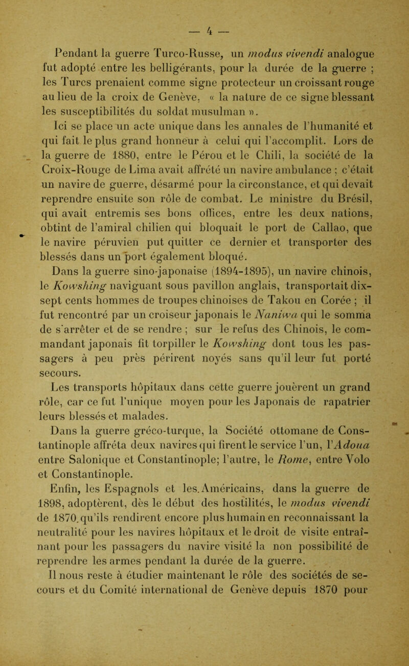 Pendant la guerre Turco-Russe, un modus vivendi analogue fut adopté entre les belligérants, pour la durée de la guerre ; les Turcs prenaient comme signe protecteur un croissant rouge au lieu de la croix de Genève, « la nature de ce signe blessant les susceptibilités du soldat musulman ». Ici se place un acte unique dans les annales de l’humanité et qui fait le plus grand honneur à celui qui l’accomplit. Lors de la guerre de 1880, entre le Pérou et le Chili, la société de la Croix-Rouge de Lima avait affrété un navire ambulance ; c’était un navire de guerre, désarmé pour la circonstance, et qui devait reprendre ensuite son rôle de combat. Le ministre du Brésil, qui avait entremis ses bons offices, entre les deux nations, obtint de l’amiral chilien qui bloquait le port de Callao, que le navire péruvien put quitter ce dernier et transporter des blessés dans un port également bloqué. Dans la guerre sino-japonaise (1894-1895), un navire chinois, le Kowshing naviguant sous pavillon anglais, transportait dix- sept cents hommes de troupes chinoises de Takou en Corée ; il fut rencontré par un croiseur japonais le Naniwa qui le somma de s'arrêter et de se rendre ; sur le refus des Chinois, le com- mandant japonais fit torpiller le Kowshing dont tous les pas- sagers à peu près périrent noyés sans qu’il leur fut porté secours. Les transports hôpitaux dans cette guerre jouèrent un grand rôle, car ce fut Tunique moyen pour les Japonais de rapatrier leurs blessés et malades. Dans la guerre gréco-turque, la Société ottomane de Cons- tantinople affréta deux navires qui firent le service l’un, YAdoua entre Salonique et Constantinople; l’autre, le Rome, entre Volo et Constantinople. Enfin, les Espagnols et les. Américains, dans la guerre de 1898, adoptèrent, dès le début des hostilités, le modus vivendi de 1870. qu’ils rendirent encore plus humain en reconnaissant la neutralité pour les navires hôpitaux et le droit de visite entraî- nant pour les passagers du navire visité la non possibilité de reprendre les armes pendant la durée de la guerre. Il nous reste à étudier maintenant le rôle des sociétés de se- cours et du Comité international de Genève depuis 1870 pour