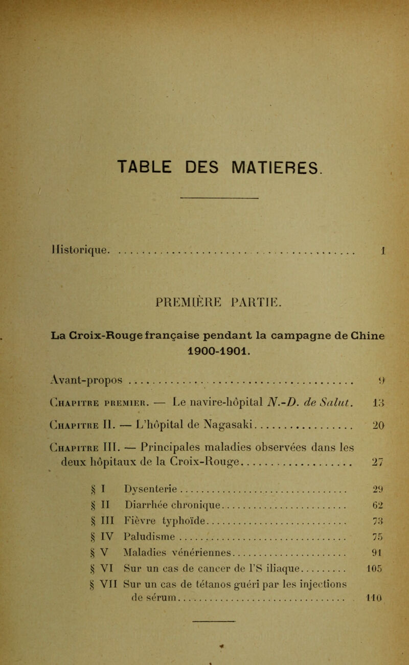 TABLE DES MATIERES. Historique 1 PREMIÈRE PARTIE. La Croix-Rouge française pendant la campagne de Chine 1900-1901. Avant-propos 9 Chapitre premier. — Le navire-hôpital N.-D. de Salut. L> Chapitre II. — L’hôpital de Nagasaki 20 Chapitre III. — Principales maladies observées dans les deux hôpitaux de la Croix-Rouge 27 § I Dysenterie 29 § II Diarrhée chronique 62 § III Fièvre typhoïde 75 § IV Paludisme 75 § V Maladies vénériennes 91 § VI Sur un cas de cancer de l’S iliaque 105 § VII Sur un cas de tétanos guéri par les injections de sérum 110