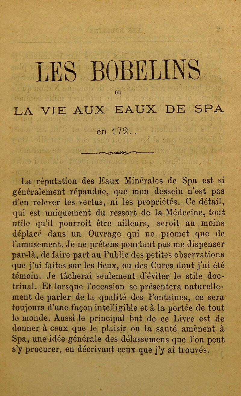 ou LA VIE AUX EAUX DE SPA en 172.. La réputation des Eaux Minérales de Spa est si généralement répandue, que mon dessein n’est pas d’en relever les vertus, ni les propriétés. Ce détail, qui est uniquement du ressort de la Médecine, tout utile qu’il pourroit être ailleurs, seroit au moins déplacé dans un Ouvrage qui ne promet que de l’amusement. Je ne prétens pourtant pas me dispenser par-là, de faire part au Public des petites observations que j’ai faites sur les lieux, ou des Cures dont j’ai été témoin. Je tâcherai seulement d’éviter le stile doc- trinal. Et lorsque l'occasion se présentera naturelle- ment de parler de la qualité des Fontaines, ce sera toujours d’u-ne façon intelligible et à la portée de tout le monde. Aussi le principal but de ce Livre est de donner à ceux que le plaisir ou la santé amènent à Spa, une idée générale des délassemens que l’on peut s’y procurer, en décrivant ceux que j’y ai trouvés.