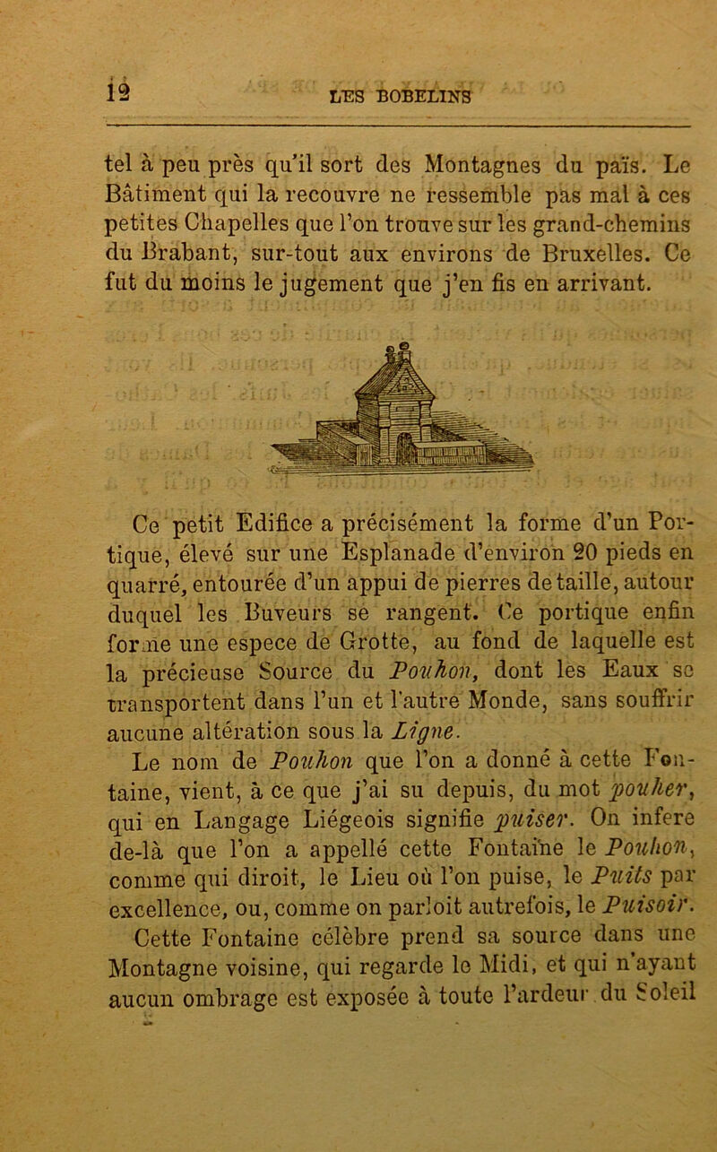 tel à peu près quil sort des Montagnes du païs. Le Bâtiment qui la recouvre ne ressemble pas mal à ces petites Chapelles que l’on trouve sur les grand-chemins du Brabant, sur-tout aux environs de Bruxelles. Ce fut du moins le jugement que j’en fis en arrivant. Ce petit Edifice a précisément la forme d’un Por- tique, élevé sur une Esplanade d’environ 20 pieds en quarré, entourée d’un appui de pierres détaillé, autour duquel les Buveurs se rangent. Ce portique enfin forme une espece de Crotte, au fond de laquelle est la précieuse Source du Pouhon, dont les Eaux se transportent dans l’un et l'autre Monde, sans souffrir aucune altération sous la Ligne. Le nom de Pouhon que l’on a donné à cette Fon- taine, vient, à ce que j’ai su depuis, du mot poulier, qui en Langage Liégeois signifie puiser. O11 inféré de-là que l’on a appelle cette Fontaine le Pouhon, comme qui diroit, le Lieu où l’on puise, le Puits par excellence, ou, comme on parloit autrefois, le Puisoir. Cette Fontaine célèbre prend sa source dans une Montagne voisine, qui regarde le Midi, et qui n ayant aucun ombrage est exposée à toute l’ardeur du Soleil