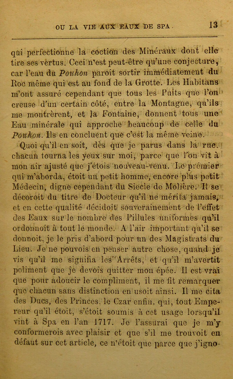 qui perfectionne la coction des Minéraux dont elle tire ses vërtus. Ceci n’est peut-être qu’une conjecture, car l’eau du Pouhon paroit sortir immédiatement du Itoc même qui est au fond de la Grotte. Les Habitans m’ont assuré cependant que tous les Puits que l’on creuse d’un certain côté, entre la Montagne -, qu’ils me montrèrent, et ]a Fontaine, donnent tous une Eau minérale qui approche beaucoup de celle du Pouhon. Ils en concluent que c’est la même veine. Quoi qu’il en soit, dès que je parus dans la rue. chacun tourna les yeux sur moi, parce que l’on vit à mon air ajusté que j’étois nouveau-venu. Le prémier qui m’aborda, étoit un petit homme, encore plus petit Médecin, digne cependant du Siecle de Molière. Il se décoroit du titre de Docteur qu’il ne mérita jamais, et en cette qualité décidoit souverainement de l’effet des Eaux sur le nombre des Pillules uniformes qu’il ordonnoit à tout le monde. A l’air important qu’il se donnoit, je le pris d’abord pour un des Magistrats du Lieu. Je ne pouvois en penser autre chose, quand je vis qu’il me signifia lesr/Arrêts, et qu’il m’avertit poliment que je devois quitter mon épée. Il est vrai que pour adoucir le compliment, il me fit remarquer que chacun sans distinction en usoit ainsi. Il me cita des Ducs, des Princes, le Czar enfin, qui, tout Empe- reur qu’il étoit, s’étoit soumis à cet usage lorsqu’il vint à Spa en l’an 1717. Je l’assurai que je m’y conformerois avec plaisir et que s’il me trouvoit en défaut sur cet article, ce n’étoit que parce que j’igno-