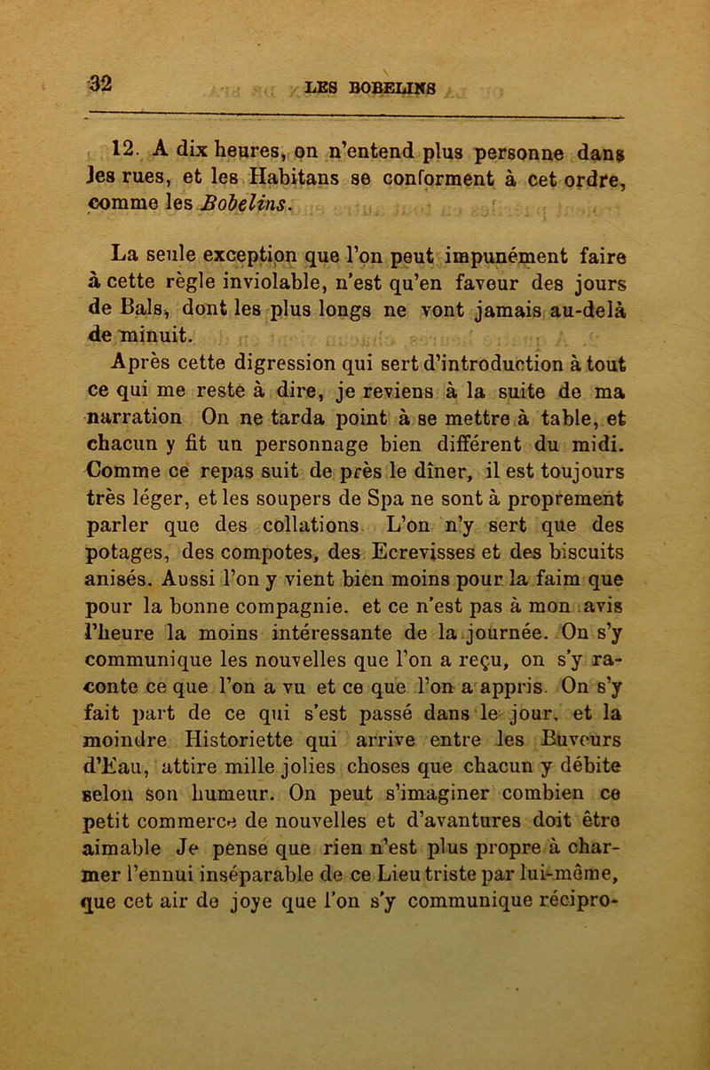 12. A dix heures, on n’entend plus personne dans les rues, et les Habitans se conforment à cet ordre, comme les Bobelins. La seule exception que l’on peut impunément faire à cette règle inviolable, n’est qu’en faveur des jours de Bals, dont les plus longs ne vont jamais au-delà de minuit. Après cette digression qui sert d’introduction à tout ce qui me reste à dire, je reviens à la suite de ma narration On ne tarda point à se mettre à table, et chacun y fit un personnage bien différent du midi. Comme ce repas suit de près le dîner, il est toujours très léger, et les soupers de Spa ne sont à proprement parler que des collations L’on n’y sert que des potages, des compotes, des Ecrevisses et des biscuits anisés. Aussi l’on y vient bien moins pour la faim que pour la bonne compagnie, et ce n’est pas à mon avis l’heure la moins intéressante de la journée. On s’y communique les nouvelles que l’on a reçu, on s’y ra- conte ce que l’on a vu et ce que l’on a appris. On s’y fait part de ce qui s’est passé dans le jour, et la moindre Historiette qui arrive entre les Buveurs d’Eau, attire mille jolies choses que chacun y débite Belon son humeur. On peut s’imaginer combien ce petit commerce de nouvelles et d’avantures doit être aimable Je pense que rien n’est plus propre à char- mer l’ennui inséparable de ce Lieu triste par lui-même, que cet air de joye que l’on s'y communique récipro-