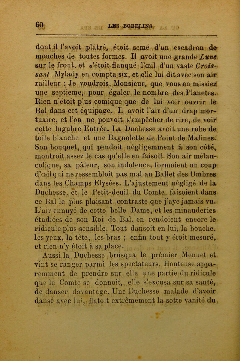 dont il l’avoit plâtré, étoit semé d’un escadron de mouches de toutes formes. Il avoit une grande Lune sur le front, et s’étoit flanqué l’œil d’un vaste Crois- sant Mylady en compta six, et elle lui dit avec son air railleur : Je voudrois, Monsieur, que vous en missiez une septième, pour égaler le nombre des Planètes. Kien n’étoit plus comique que de lui voir ouvrir le Bal dans cet équipage. Il avoit l’air d’un drap mor- tuaire, et l’on ne pouvoit s’empêcher de rire, de voir cette lugubre Entrée. La Duchesse avoit une robe de toile blanche, et une Bagnolette de Point de Malines. Son bouquet, qui pendoit négligemment à son côté, inontroit assez le cas qu’elle en faisoit. Son air mélan- colique, sa pâleur, son indolence, formoient un coup d’œil qui ne ressembloit pas mal au Ballet des Ombres dans les Champs Elysées. L’ajustement négligé de la Duchesse, et le Petit-deuil du Comte, faisoient dans ce Bal le plus plaisant contraste que j’aye jamais vu. L’air ennuyé de cette belle Dame, et les minauderies étudiées de son Roi de Bal, en rendoient encore le ridicule plus sensible. Tout dansoit en lui, la bouche, les yeux, la tète, les bras ; enfin tout y étoit mesuré, et rien n’y étoit à sa place. Aussi la Duchesse brusqua le premier Menuet et vint se ranger parmi les spectateurs. Plonteuse appa- remment de prendre sur elle une partie du ridicule que le Comte se donnoit, elle s’excusa sur sa santé, de danser davantage. Une Duchesse malade d’avoir dansé avec lui, flatoit extrêmement la sotte vanité du