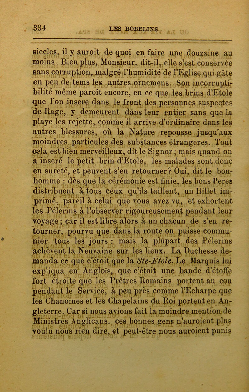 siècles, il y auroit de quoi en faire une douzaine au moins. Bien plus, Monsieur, dit-il, elle s’est conservée sans corruption, malgré l’humidité de l’Eglise qui gâte en peu de tems les autres ornemens. Son incorrupti- bilité même paroît encore, en ce que les brins d’Etole que l’on inséré dans le front des personnes suspectes de Rage, y demeurent dans leur entier sans que la playe les rejette, comme il arrive d’ordinaire dans les autres blessures, où la Nature repousse jusqu'aux moindres particules des substances étrangères. Tout œla est bien merveilleux, dit le Signor ; mais quand on a inséré le petit brin d’Etole, les malades sont donc en sûreté, et peuvent s’en retourner? Oui, dit le bon- homme : dès que la cérémonie est finie, les bons Peres distribuent à tous ceux qu’ils taillent, un Billet im- primé, pareil à celui que vous avez vu, et exhortent les Pèlerins à l’observer rigoureusement pendant leur voyage ; car il est libre alors à un chacun de s’en re- tourner, pourvu que dans la route on puisse commu- nier tous les jours : mais la plupart des Pèlerins achèvent la Neuvaine sur les lieux. La Duchesse de- manda ce que c'étoit que la Sle-Etolc. Le Marquis lui expliqua en Anglois, que c’étoit une bande d'étoffe fort étroite que les Prêtres Romains portent au cou pendant le Service, à peu près comme l’Echarpe que les Chanoines et les Chapelains du Roi portent en An- gleterre. Car si nous avions fait la moindre mention de Ministres Anglicans, ces bonnes gens n’auroient plus voulu nous rien dire, et peut-être nous auroient punis