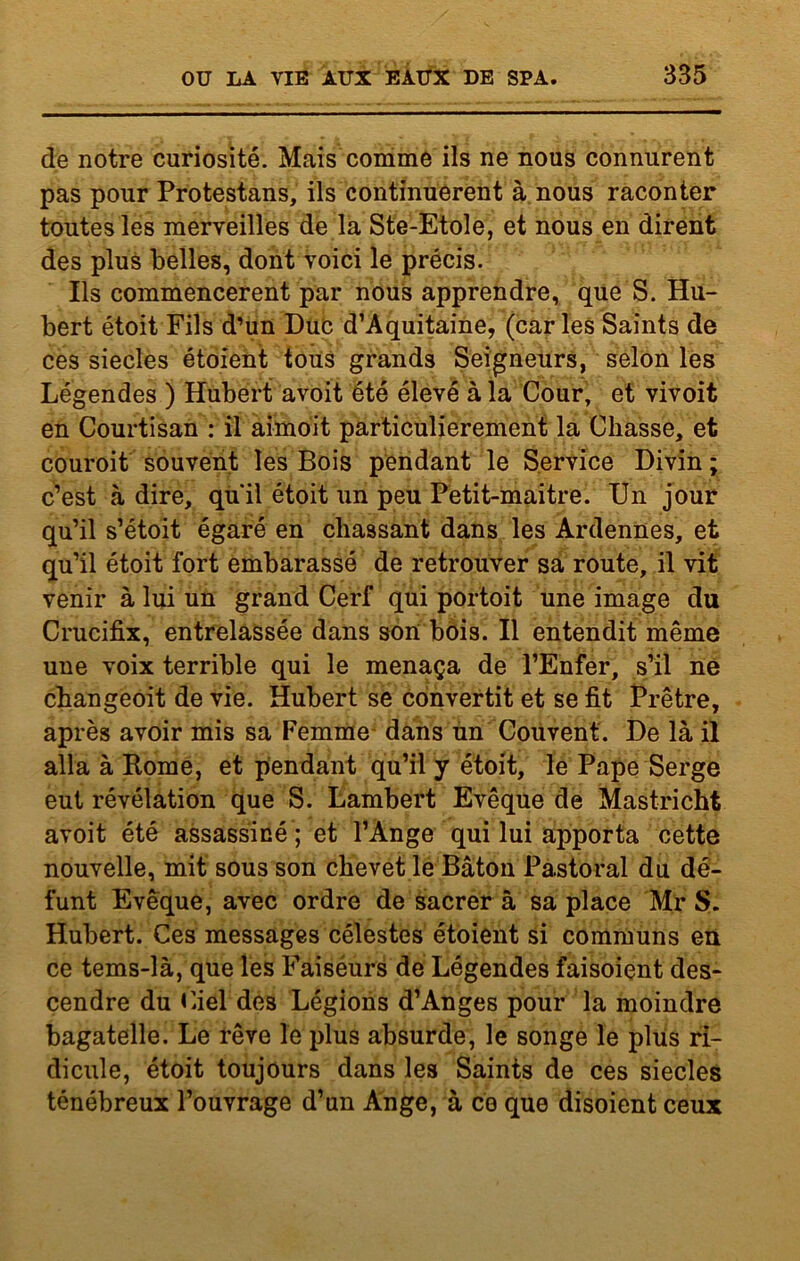 de notre curiosité. Mais comme ils ne nous connurent pas pour Protestans, ils continuèrent à nous raconter toutes les merveilles de la Ste-Etole, et nous en dirent des plus belles, dont voici le précis. Ils commencèrent par nous apprendre, que S. Hu- bert étoit Fils d’un Duc d’Aquitaine, (caries Saints de ces siècles étoient tous grands Seigneurs, selon les Légendes ) Hubert avoit été élevé à la Cour, et vivoit en Courtisan : il aimoit particulièrement la Chasse, et couroit souvent les Bois pendant le Service Divin ; c’est à dire, quil étoit un peu Petit-maitre. Un jour qu’il s’étoit égaré en chassant dans les Ardennes, et qu’il étoit fort embarassé de retrouver sa route, il vit venir à lui un grand Cerf qui portoit une image du Crucifix, entrelassée dans son bois. Il entendit même une voix terrible qui le menaça de l’Enfer, s’il ne changeoit de vie. Hubert se convertit et se fit Prêtre, après avoir mis sa Femme dans un Couvent. De là il alla à Borne, et pendant qu’il y étoit, le Pape Serge eut révélation que S. Lambert Evêque de Mastricht avoit été assassiné ; et l’Ange qui lui apporta cette nouvelle, mit sous son chevet le Bâton Pastoral du dé- funt Evêque, avec ordre de sacrer à sa place Mr S. Hubert. Ces messages célestes étoient si communs en ce tems-là, que les Faiséurs de Légendes faisoient des* cendre du Ciel des Légions d’Anges pour la moindre bagatelle. Le rêve le plus absurde, le songe le plus ri- dicule, étoit toujours dans les Saints de ces siècles ténébreux l’ouvrage d’un Ange, à ce que disoient ceux
