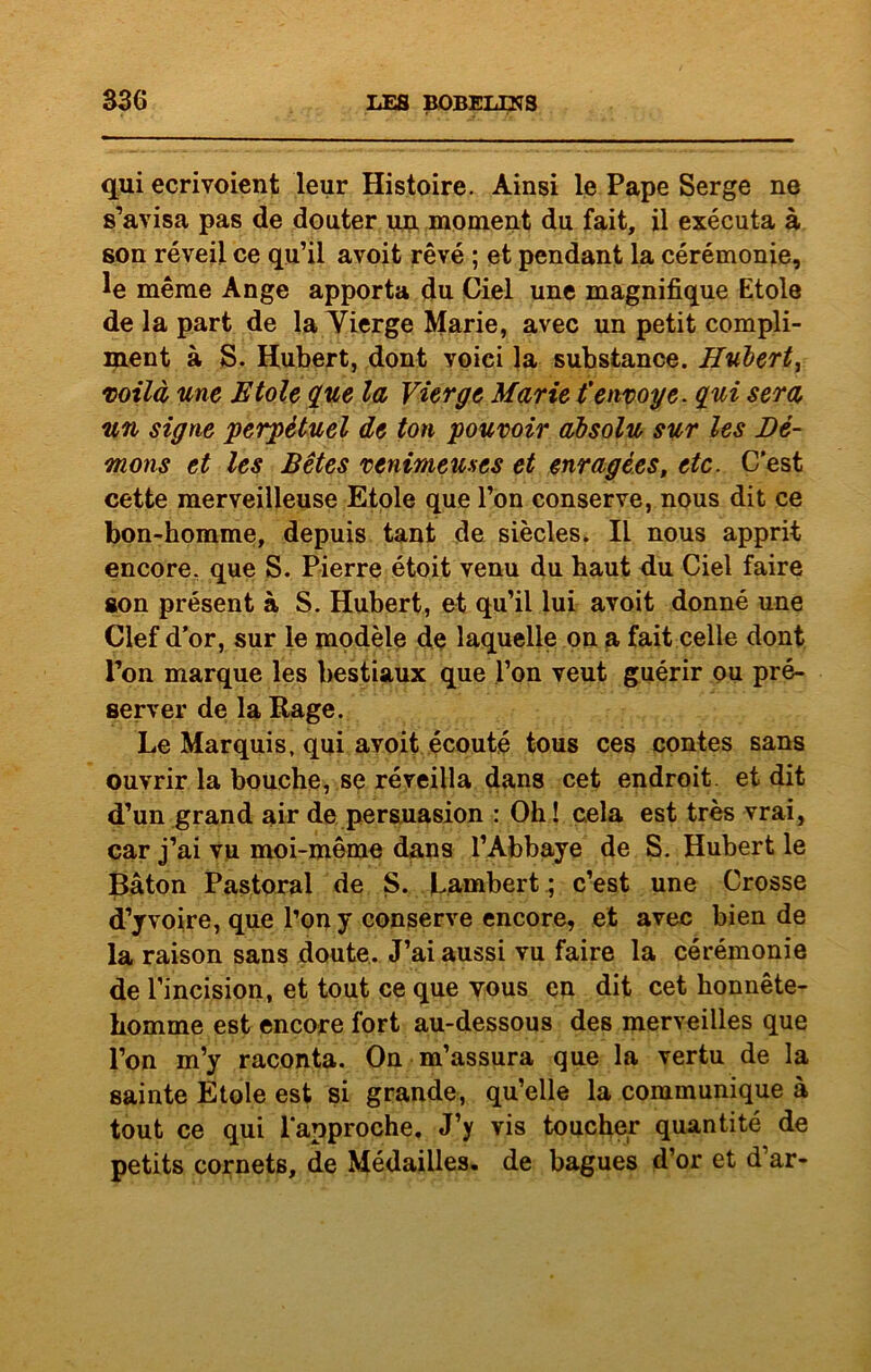 qui ecrivoient leur Histoire. Ainsi le Pape Serge ne s’avisa pas de douter un moment du fait, il exécuta à son réveil ce qu’il avoit rêvé ; et pendant la cérémonie, le même Ange apporta du Ciel une magnifique Etole de la part de la Vierge Marie, avec un petit compli- ment à S. Hubert, dont voici la substance. Hubert, voilà une Etole que la Vierge Marie t'envoyé, qui sera un signe perpétuel de ton pouvoir absolu sur les Dé- mons et les Bêtes venimeuses et enragées, etc. C'est cette merveilleuse Etole que l’on conserve, nous dit ce bon-homme, depuis tant de siècles. Il nous apprit encore, que S. Pierre étoit venu du haut du Ciel faire son présent à S. Hubert, et qu’il lui avoit donné une Clef d’or, sur le modèle de laquelle on a fait celle dont Ton marque les bestiaux que l’on veut guérir ou pré- server de la Rage. Le Marquis, qui avoit écouté tous ces contes sans ouvrir la bouche, se réveilla dans cet endroit, et dit d’un grand air de persuasion : Oh ! cela est très vrai, car j’ai vu moi-même dans l’Abbaye de S. Hubert le Bâton Pastoral de S. Lambert ; c’est une Crosse d’y voire, que l’on y conserve encore, et avec bien de la raison sans doute. J’ai aussi vu faire la cérémonie de l’incision, et tout ce que vous en dit cet honnête- homme est encore fort au-dessous des merveilles que l’on m’y raconta. On m’assura que la vertu de la sainte Etole est si grande, qu’elle la communique à tout ce qui l'approche. J’y vis toucher quantité de petits cornets, de Médailles, de bagues d’or et d’ar-