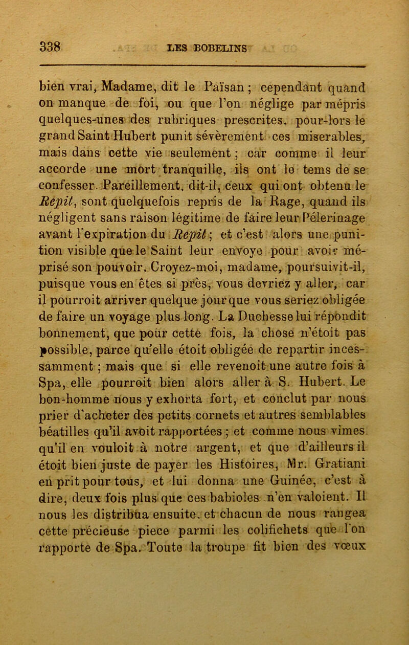 bien vrai. Madame, dit le Païsan ; cependant quand on manque de foi, ou que l’on néglige par mépris quelques-unes des rubriques prescrites, pour-lors le grand Saint Hubert punit sévèrement ces misérables, mais dans cette vie seulement ; car comme il leur accorde une mort tranquille, ils ont le tems de se confesser. Pareillement, dit-il, ceux qui ont obtenu le Répit, sont quelquefois repris de la Rage, quand ils négligent sans raison légitime de faire leur Pèlerinage avant l’expiration du Répit', et c’est alors une puni- tion visible que le Saint leur envoyé pour avoir mé- prisé son pouvoir, Croyez-moi, madame, poursuivit-il, puisque vous en êtes si près, vous devriez y aller, car il pourroit arriver quelque jour que vous seriez obligée de faire un voyage plus long. La Duchesse lui répondit bonnement, que pour cette fois, la chose n’étoit pas possible, parce qu’elle étoit obligée de repartir inces- samment ; mais que si elle revenoit une autre fois à Spa, elle pourroit bien alors aller à S. Hubert. Le bon-homme nous y exhorta fort, et conclut par nous prier d'acheter des petits cornets et autres semblables béatilles qu’il avoit rapportées ; et comme nous vimes qu’il en vouloit à notre argent, et que d’ailleurs il étoit bien juste de payer les Histoires, Mr. Gratiani en prit pour tous, et lui donna une Guinée, c’est à dire, deux fois plus que ces babioles n’en valoient. Il nous les distribua ensuite, et chacun de nous rangea cette précieuse piece parmi les colifichets que l'on rapporte de Spa. Toute la troupe fit bien des vœux