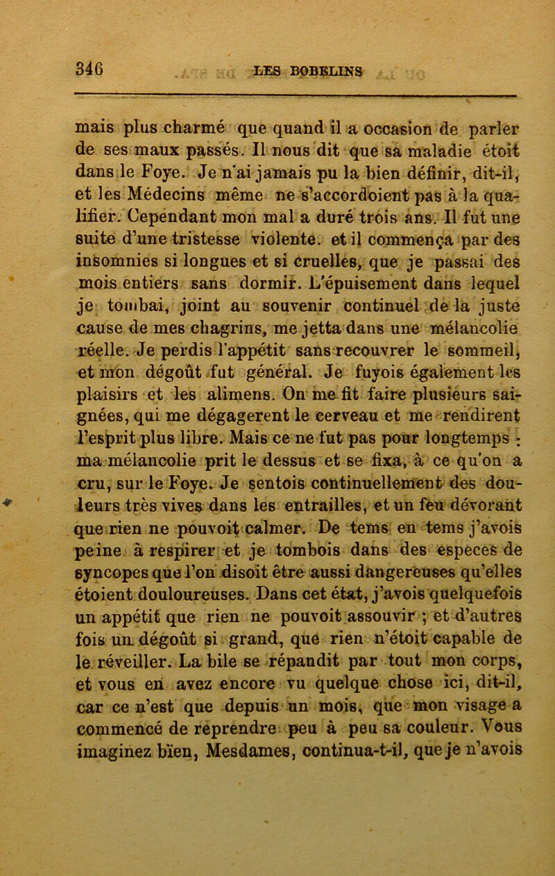 34G mais plus charmé que quand il a occasion de parler de ses maux passés. Il nous dit que sa maladie étoit dans le Foye. Je n'ai jamais pu la bien définir, dit-il, et les Médecins même ne s’accordoient pas à la qua- lifier. Cependant mon mal a duré trois ans. Il fut une suite d’une tristesse violente, et il commença par des insomnies si longues et si cruelles, que je passai des mois entiers sans dormir. L'épuisement dans lequel je tombai, joint au souvenir continuel de la juste cause de mes chagrins, me jetta dans une mélancolie réelle. Je perdis l’appétit sans recouvrer le sommeil, et mon dégoût fut général. Je fuyois également les plaisirs et les alimens. On me fit faire plusieurs sai- gnées, qui me dégagèrent le cerveau et me rendirent l’esprit plus libre. Mais ce ne fut pas pour longtemps : ma mélancolie prit le dessus et se fixa, à ce qu’on a cru, sur le Foye. Je sentois continuellement des dou- leurs très vives dans les entrailles, et un feu dévorant que rien ne pouvoit calmer. De tems en tems j’avois peine à respirer et je tombois dans des especes de syncopes que l’on disoit être aussi dangereuses qu’elles étoient douloureuses. Dans cet état, j’avois quelquefois un appétit que rien ne pouvoit assouvir ; et d’autres fois ua dégoût si grand, que rien n’étoit capable de le réveiller. La bile se répandit par tout mon corps, et vous en avez encore vu quelque chose ici, dit-il, car ce n’est que depuis un mois, que mon visage a commencé de reprendre peu à peu sa couleur. Vous imaginez bien, Mesdames, continua-t-il, que je n’avois