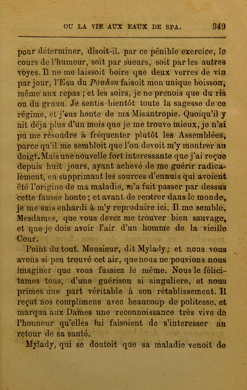 pour déterminer, disoit-il. par ce pénible exercice, le cours de l’humeur, soit par sueurs, soit parles autres voyes. Il ne me laissoit boire que deux verres de vin par jour, l’Eau du Pouhon faisoit mon unique boisson, même aux repas ; et les soirs, je ne prenois que du ris ou du gruau. Je sentis bientôt toute la sagesse de ce régime, et j'eus honte de ma Misantropie. Quoiqu’il y ait déjà plus d’un mois que je me trouve mieux, je n’ai pu me résoudre à fréquenter plutôt les Assemblées, parce qu’il me sembloit que l’on devoit m’y montrer au doigt. Mais une nouvelle fort intéressante que j’ai reçue depuis huit jours, ayant achevé de me guérir radica- lement, en supprimant les sources d’ennuis qui avoient été l’origine de ma maladie, m’a fait passer par dessus cette fausse honte ; et avant de rentrer dans le monde, je me suis enhardi à m'y reproduire ici. Il me semble. Mesdames, que vous devez me trouver bien sauvage, et que je dois avoir l’air d’un homme de la vieille Cour. Point du tout. Monsieur, ditMylaôy; et nous vous avons si peu trouvé cet air, que nous ne pouvions nous imaginer que vous fussiez le même. Nous le félici- tâmes tous, d’une guérison si singulière, et nous primes une part véritable à son rétablissement. Il reçut nos complimens avec beaucoup de politesse, et marqua aux Dames une reconnoissance très vive de l’honneur qu’elles lui faisoient de s’intéresser au retour de sa santé, Mylady, qui se doutoit que sa maladie venoit de