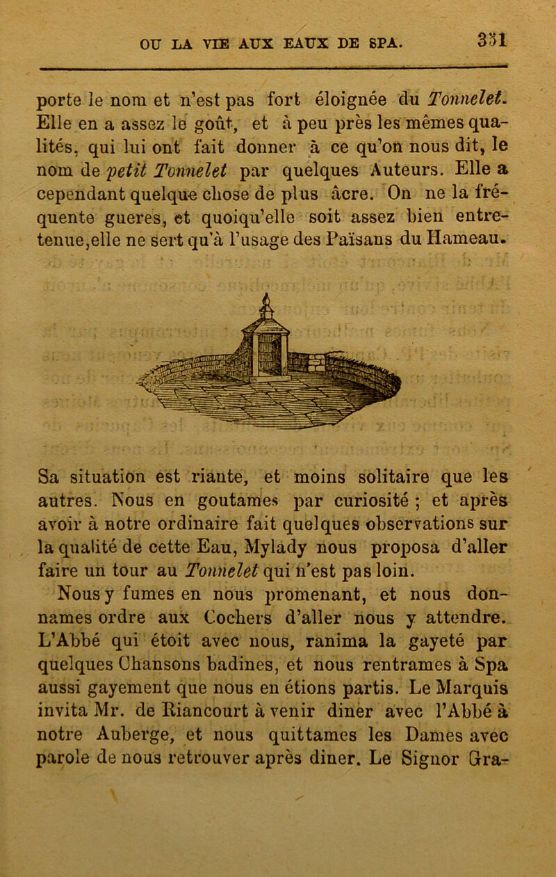 porte le nom et n’est pas fort éloignée du Tonnelet. Elle en a assez le goût, et à peu près les mêmes qua- lités, qui lui ont fait donner à ce qu’on nous dit, le nom de petit Tonnelet par quelques Auteurs. Elle a cependant quelque chose de plus âcre. On ne la fré- quente gueres, et quoiqu’elle soit assez bien entre- tenue,elle ne sert qu’à l’usage des Païsans du Hameau. Sa situation est riante, et moins solitaire que les autres. Nous en goûtâmes par curiosité ; et après avoir à notre ordinaire fait quelques observations sur la qualité de cette Eau, Mylady nous proposa d’aller faire un tour au Tonnelet qui n'est pas loin. Nous y fumes en nous promenant, et nous don- nâmes ordre aux Cochers d’aller nous y attendre. L’Abbé qui étoit avec nous, ranima la gayeté par quelques Chansons badines, et nous rentrâmes à Spa aussi gayement que nous en étions partis. Le Marquis invita Mr. de Itiancourt à venir diner avec l’Abbé à notre Auberge, et nous quittâmes les Dames avec parole de nous retrouver après diner. Le Signor Gra-