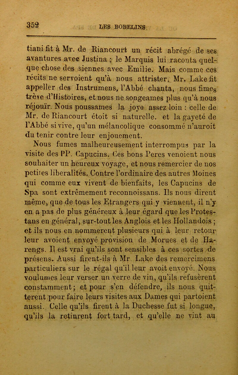 359 tiani fit à Mr. de Riancourt un récit abrégé de ses avantures avec Justina ; le Marquis lui raconta quel- que chose des siennes avec Emilie. Mais comme ces récits ne servoient qu’à nous attrister, Mr. Lake fit appeller des Instrumens, l’Abbé chanta, nous fimeg trêve d’Histoires, et nous ne songeâmes plus qu’à nous réjouïr. Nous poussâmes la joye assez loin : celle de Mr. de Riancourt étoit si naturelle, et la gayeté de l’Abbé si vive, qu’un mélancolique consommé n’auroit du tenir contre leur enjouement. Nous fumes malheureusement interrompus par la visite des PP. Capucins. Ces bons Peres venoient nous souhaiter un heureux voyage, et nous remercier de nos petiies libéralités. Contre l’ordinaire des autres Moines qui comme eux vivent de bienfaits, les Capucins de Spa sont extrêmement reconnoissans. Ils nous dirent même, que de tous les Etrangers qui y viennent, il n’y en a pas de plus généreux à leur égard que les Protes- tans en général, sur-tout les Anglois et les Hollandois ; et ils nous en nommèrent plusieurs qui à leur retour leur avoient envoyé provision de Morues et de Ha- rengs. Il est vrai qu’ils sont sensibles à ces sortes de présens. Aussi firent-ils à Mr Lake des remercimens particuliers sur le régal qu’il leur avoit envoyé. Nous voulûmes leur verser un verre de vin, qu’ils refusèrent constamment ; et pour s’en défendre, ils nous quit- tèrent pour faire leurs visites aux Dames qui partoient aussi. Celle qu’ils firent à la Duchesse fut si longue, qu’ils la retinrent fort tard, et qu’elle ne vint au