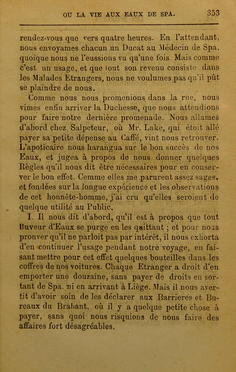 rendez-vous que vers quatre heures. En l’attendant, nous envoyâmes chacun un Ducat au Médecin de Spa, quoique nous ne l’eussions vu qu’une fois. Mais comme c’est un usage, et que lout son revenu consiste dans les Malades Etrangers, nous ne voulûmes pas qu’il pût se plaindre de nous. Comme nous nous promenions dans la rue, nous vimes enfin arriver la Duchesse, que nous attendions pour faire notre dernière promenade. Nous allâmes d’abord chez Salpeteur, où Mr. Lake, qui étoit allé payer sa petite dépense au Caffé, vint nous retrouver. L’apoticaire nous harangua sur le bon succès de nos Eaux, et jugea à propos de nous donner quelques Règles qu'il nous dit être nécessaires pour en conser- ver le bon effet. Cemme elles me parurent assez sages, et fondées sur la longue expérience et les observations de cet honnête-homme, j’ai cru qu’elles seroient de quelque utilité au Public. I. Il nous dit d’abord, qu’il est à propos que tout lluveur d’Eaux se purge en les quittant ; et pour nous prouver qu’il ne parloit pas par intérêt, il nous exhorta d’en continuer l’usage pendant notre voyage, en fai- sant mettre pour cet effet quelques bouteilles dans les coffres de nos voitures. Chaque Etranger a droit d’en emporter une douzaine, sans payer de droits en sor- tant de Spa. ni en arrivant à Liège. Mais il nous aver- tit d’avoir soin de les déclarer aux Barrières et Bu- reaux du Brabant, où il y a quelque petite chose à payer, sans quoi nous risquions de nous faire des affaires fort désagréables.