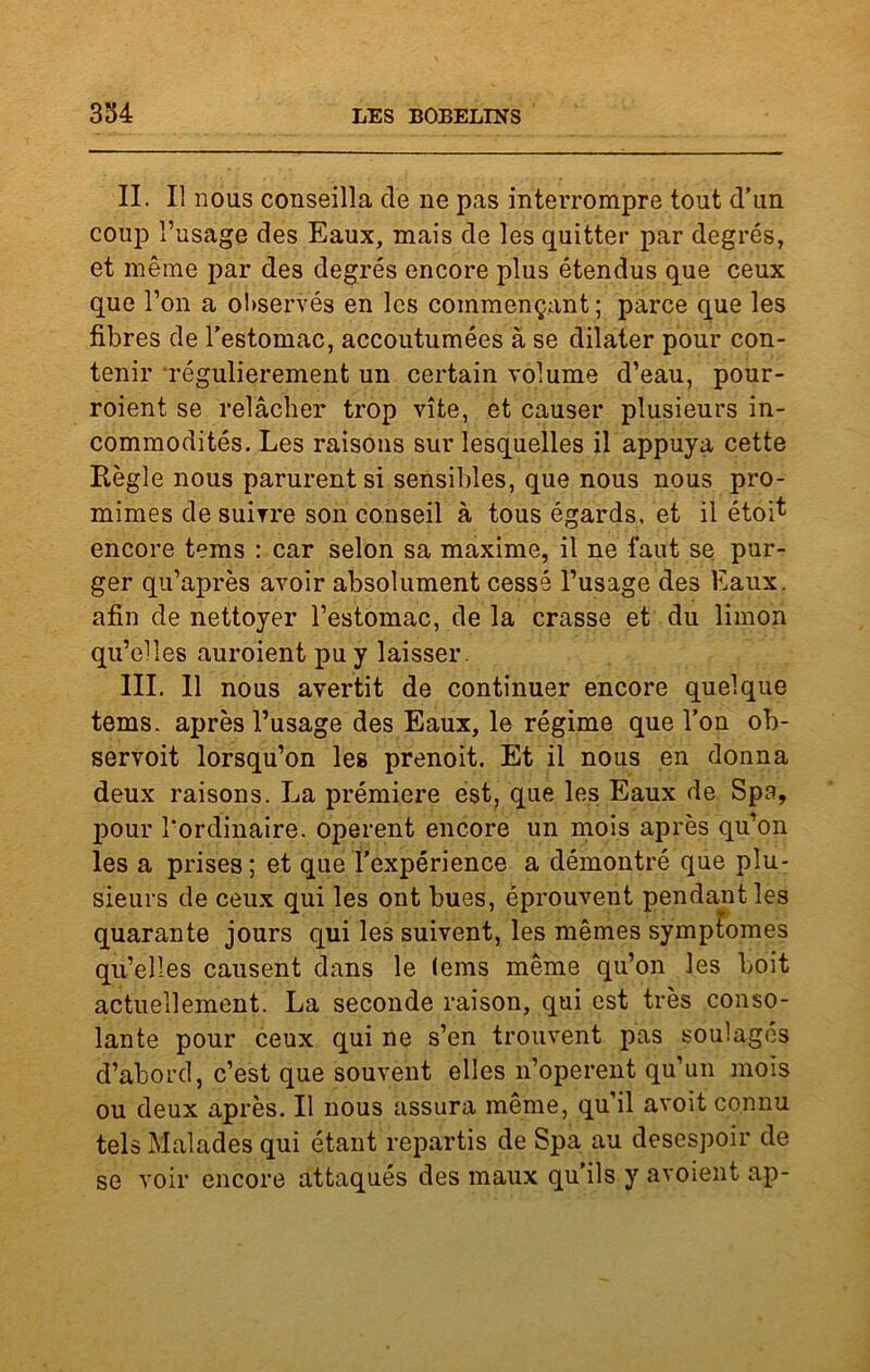 II. Il nous conseilla de ne pas interrompre tout d’un coup l’usage des Eaux, mais de les quitter par degrés, et même par des degrés encore plus étendus que ceux que l’on a observés en les commençant ; parce que les fibres de l’estomac, accoutumées à se dilater pour con- tenir régulièrement un certain volume d’eau, pour- roient se relâcher trop vite, et causer plusieurs in- commodités. Les raisons sur lesquelles il appuya cette Règle nous parurent si sensibles, que nous nous pro- mimes de suivre son conseil à tous égards, et il étoi* encore tems : car selon sa maxime, il ne faut se pur- ger qu’après avoir absolument cessé l’usage des Eaux, afin de nettoyer l’estomac, de la crasse et du limon qu’elles auroient pu y laisser. III. 11 nous avertit de continuer encore quelque tems. après l’usage des Eaux, le régime que l’on ob- servoit lorsqu’on les prenoit. Et il nous en donna deux raisons. La prémiere est, que les Eaux de Spa, pour l'ordinaire, opèrent encore un mois après qu’on les a prises; et que l’expérience a démontré que plu- sieurs de ceux qui les ont bues, éprouvent pendant les quarante jours qui les suivent, les mêmes symptômes qu’elles causent dans le lems même qu’on les boit actuellement. La seconde raison, qui est très conso- lante pour ceux qui ne s’en trouvent pas soulages d’abord, c’est que souvent elles n’operent qu’un mois ou deux après. Il nous assura même, qu’il avoit connu tels Malades qui étant repartis de Spa au desespoir de se voir encore attaqués des maux qu’ils y avoient ap-