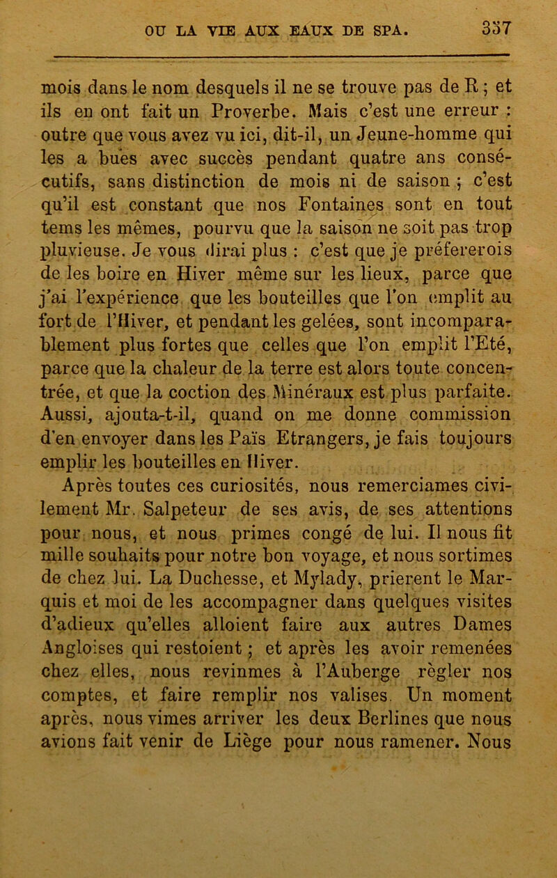 mois dans le nom desquels il ne se trouve pas de R ; et ils en ont fait un Proverbe. Mais c’est une erreur : outre que vous avez vu ici, dit-il, un Jeune-homme qui les a bues avec succès pendant quatre ans consé- cutifs, sans distinction de mois ni de saison ; c’est qu’il est constant que nos Fontaines sont en tout tems les mêmes, pourvu que la saison ne soit pas trop pluvieuse. Je vous dirai plus : c’est que je préfererois de les boire en Hiver même sur les lieux, parce que j’ai l’expérience que les bouteilles que l’on emplit au fort de l’Hiver, et pendant les gelées, sont incompara- blement plus fortes que celles que l’on emplit l’Eté, parce que la chaleur de la terre est alors toute concen- trée, et que la coction des Minéraux est plus parfaite. Aussi, ajouta-t-il, quand on me donne commission d’en envoyer dans les Païs Etrangers, je fais toujours emplir les bouteilles en Hiver. Après toutes ces curiosités, nous remerciâmes civi- lement Mr. Salpeteur de ses avis, de ses attentions pour nous, et nous primes congé de lui. Il nous fit mille souhaits pour notre bon voyage, et nous sortîmes de chez lui. La Duchesse, et Mylady, prièrent le Mar- quis et moi de les accompagner dans quelques visites d’adieux qu’elles alloient faire aux autres Dames Angloises qui restoient ; et après les avoir remenées chez elles, nous revinmes à l’Auberge régler nos comptes, et faire remplir nos valises. Un moment après, nous vimes arriver les deux Berlines que nous avions fait venir de Liège pour nous ramener. Nous