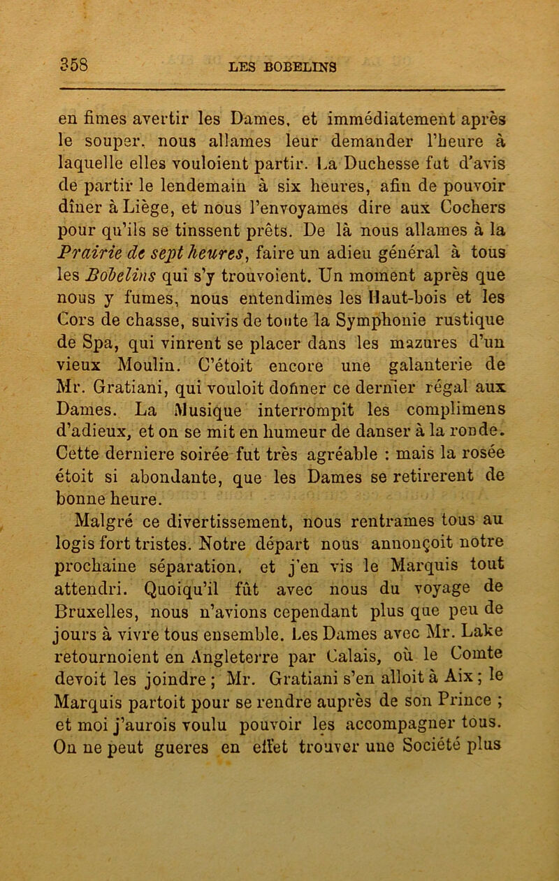 en finies avertir les Dames, et immédiatement après le souper, nous allâmes leur demander l’heure à laquelle elles vouloient partir. La Duchesse fut d’avis de partir le lendemain à six heures, afin de pouvoir dîner à Liège, et nous l’envoyâmes dire aux Cochers pour qu’ils se tinssent prêts. De là nous allâmes à la Prairie de sept heures, faire un adieu général à tous les Bobelins qui s’y trouvoient. Un moment après que nous y fumes, nous entendimes les Haut-bois et les Cors de chasse, suivis de toute la Symphonie rustique de Spa, qui vinrent se placer dans les mazures d’un vieux Moulin. C’étoit encore une galanterie de Mr. Gratiani, qui vouloit doûner ce dernier régal aux Dames. La Musique interrompit les complimens d’adieux, et on se mit en humeur de danser à la ronde. Cette derniere soirée fut très agréable : mais la rosée étoit si abondante, que les Dames se retirèrent de bonne heure. Malgré ce divertissement, nous rentrâmes tous au logis fort tristes. Notre départ nous annonçoit notre prochaine séparation, et j’en vis le Marquis tout attendri. Quoiqu’il fût avec nous du voyage de Bruxelles, nous n’avions cependant plus que peu de jours à vivre tous ensemble. Les Dames avec Mr. Lake retournoient en Angleterre par Calais, où le Comte devoit les joindre ; Mr. Gratiani s’en alloit à Aix ; le Marquis partoit pour se rendre auprès de son Prince ; et moi j’aurois voulu pouvoir les accompagner tous. On ne peut gueres en effet trouver une Société plus