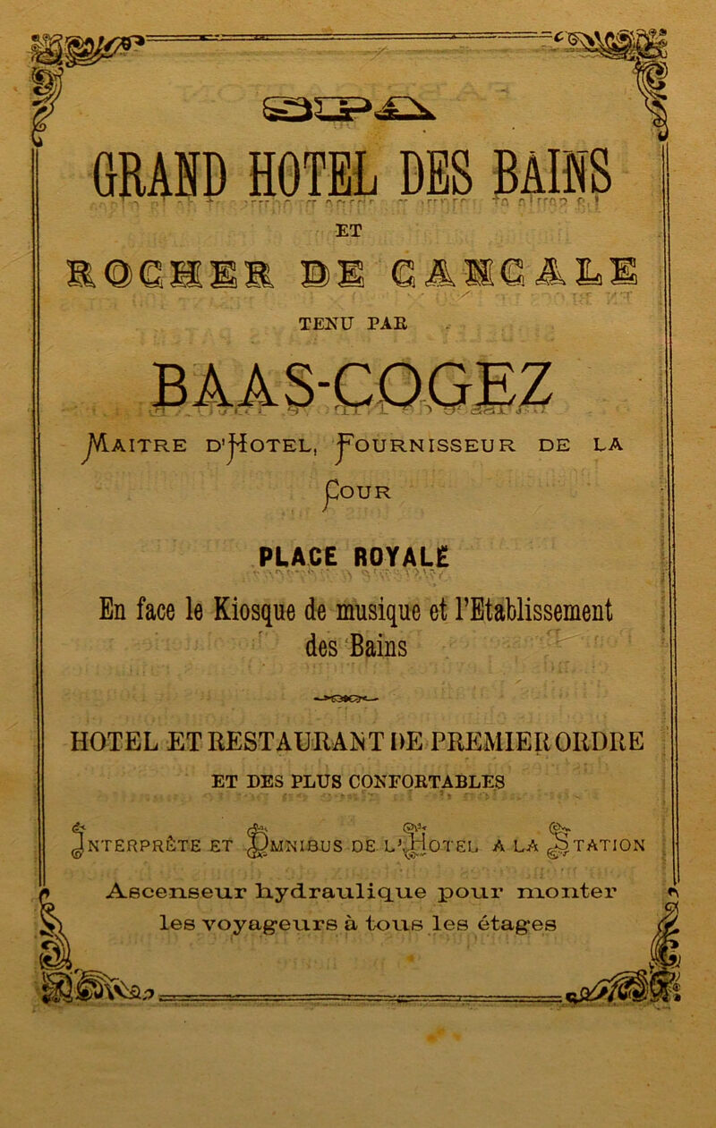 GRAHD HOTEL DES BAINS . ' > . T - A. ' - - - - rr r\ r *-i r r~ . rr V 'T r T f\ f* 1 f ff? *> Ç' • ET 1 ftAXCALl - I •’ 'S' - , r • î<r 'Tï TENU PAR j *.«. - .tJ “ O JVL AITRE D’j^OTEL, pOURNISSEUR DE LA pOUR PUCE ROYALE En face le Kiosque de musique et l’Etablissement des Bains Uw-j' HOTEL ET RESTAURAIT DE PREMIEIiORDRE ET DES PLUS CONFORTABLES Ascenseur hydraulique pour monter les voyageurs à tous les étag-es GJV3* NTERPRÊTE ET JJMNIBUS DE L\,HOTEL A LA JStATION