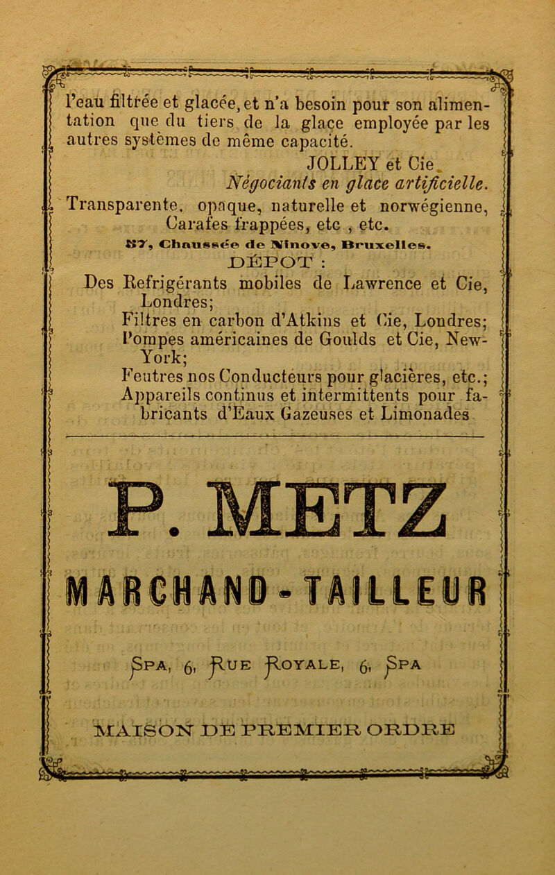 ib l’eau filtrée et glacée, et n’a besoin pour son alimen- tation que du tiers de la glace employée par les autres systèmes de même capacité. JOLLEY et Cie. Négociants en glace artificielle. Transparente, opaque, naturelle et norwégienne, Carafes frappées, etc , etc. KT, Chnnssée de Nlnove, Bruxelles. DÉPÔT : Des Réfrigérants mobiles de Lawrence et Cie, Londres; Filtres en carbon d’Atkins et Cie, Londres; Pompes américaines de Goulds et Cie, New- York; Feutres nos Conducteurs pour glacières, etc.; Appareils continus et intermittents pour fa- bricants d’Eaux Gazeuses et Limonades iAiOlâHi-TAILLEUR Ji jSPA, 6, JlUE JlOYALE, 6, ^PA MAISON JDE PEBMIBR ORDRE
