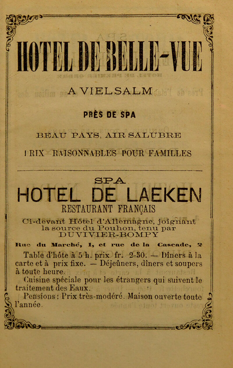 A VIELSALM PRÈS DE SPA BEAU PAYS, AIR SALUBRE J RIX RAISONNABLES POUR FAMILLES SPA HOTEL DE LAEKEN RESTAURANT FRANÇAIS Ci-devant Hôtel d’Allemagne, joignant la source du Pouhon, tenu par DUYIYIER-BOMPY Ituc du Marelie, 1, et rue de la Cascade, S Table d’hôte à 5 h. prix fr. 2-50. — Dîners à la carte et à prix fixe. — Déjeûners, dîners et soupers à toute heure. Cuisine spéciale pour les étrangers qui suivent le traitement des Eaux. Pensions : Prix très-modéré. Maison ouverte toute S l’année. Æ
