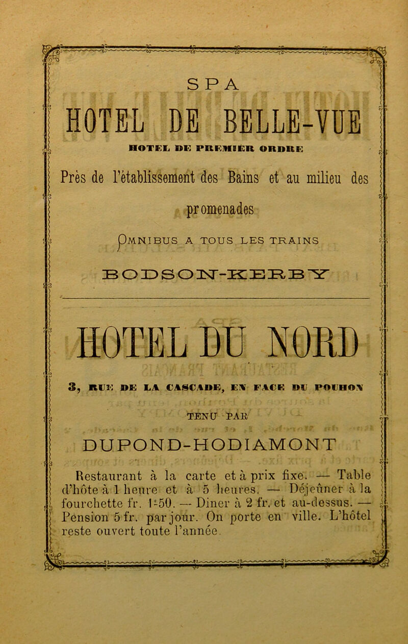 S P A .1 HOTEL DE BELLE-VUE HOTEL DE PREiHIÊR ORDUE Près de rétablissement des Bains et au milieu des promenades p MNIBUS A TOUS LES TRAINS BODSON-KERBY HOTEL DU NORD , t 3, RIIK DE LA € ASC AME, El FACE DU POlIHOl TENU PAE DUPOND-HODI AMONT {■ {j< !\ ' i > - Xî iQ 1* r) Dî*ï - Restaurant à la carte et à prix fixe. — Table d’hôte à 1 heure et à 5 heures. — Déjeuner à la \ fourchette fr. 1-50. — Diner à 2 fr. et au-dessus. — Pension 5 fr. par jour. On porte en ville. L’hôtel reste ouvert toute l’année.