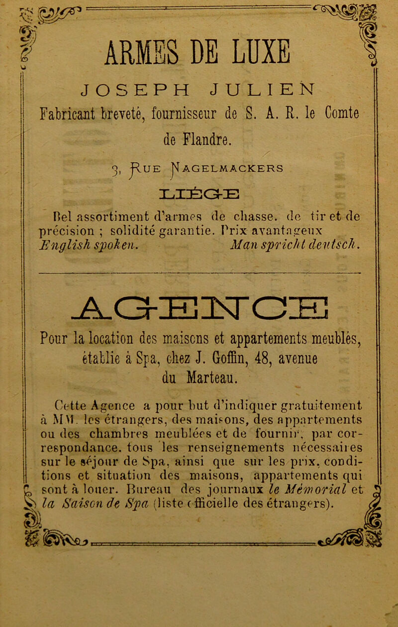 F U JOSEPH JULIEN Fabricant breveté, fournisseur de S. À. R. le Comte de Flandre. 3, jfv.UE |J AGELMACKERS ILIIÉîGkE Del assortiment d’armes (le chasse, de tir et de précision; solidité garantie. Prix avantageux English spoken. Man spricht deutsch. n § Pour la location des maisons et appartements meublés, établie à Spa, chez J. Goffin, 48, avenue du Marteau. Cette Agence a pour but d’indiquer gratuitement à MM. les étrangers, des maisons, des appartements ou des chambres meublées et de fournir', par cor- respondance. tous les renseignements nécessaires sur le séjour de Spa, ainsi que sur les prix, condi- tions et situation des maisons, appartements qui sont à louer. Bureau des journaux le Mémorial et la Saison de Spa (liste officielle des étrangers).