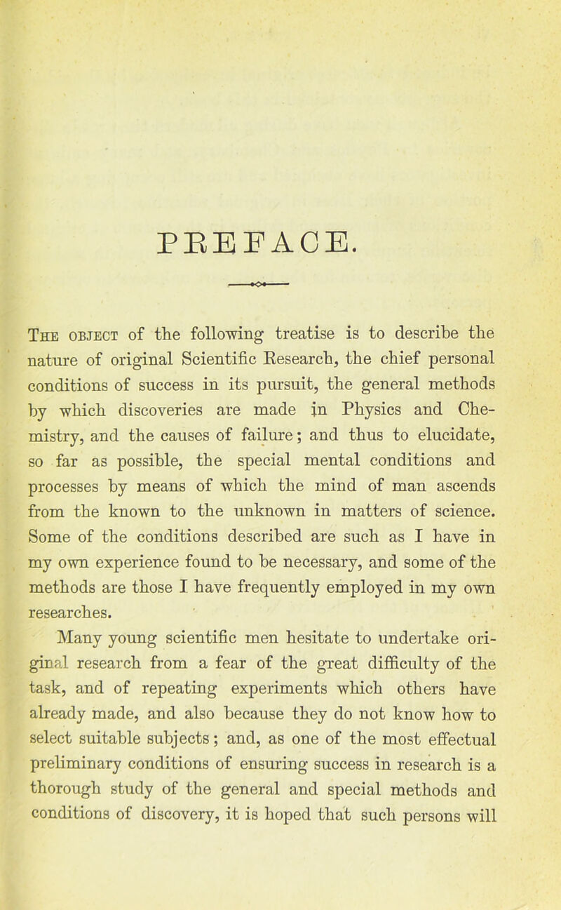 PREFACE. The object of the following treatise is to describe the nature of original Scientific Research, the chief personal conditions of success in its pursuit, the general methods by which discoveries are made in Physics and Che- mistry, and the causes of failure; and thus to elucidate, so far as possible, the special mental conditions and processes by means of which the mind of man ascends from the known to the unknown in matters of science. Some of the conditions described are such as I have in my own experience found to be necessary, and some of the methods are those I have frequently employed in my own researches. Many young scientific men hesitate to undertake ori- ginal research from a fear of the great difficulty of the task, and of repeating experiments which others have already made, and also because they do not know how to select suitable subjects; and, as one of the most effectual preliminary conditions of ensuring success in research is a thorough study of the general and special methods and conditions of discovery, it is hoped that such persons will