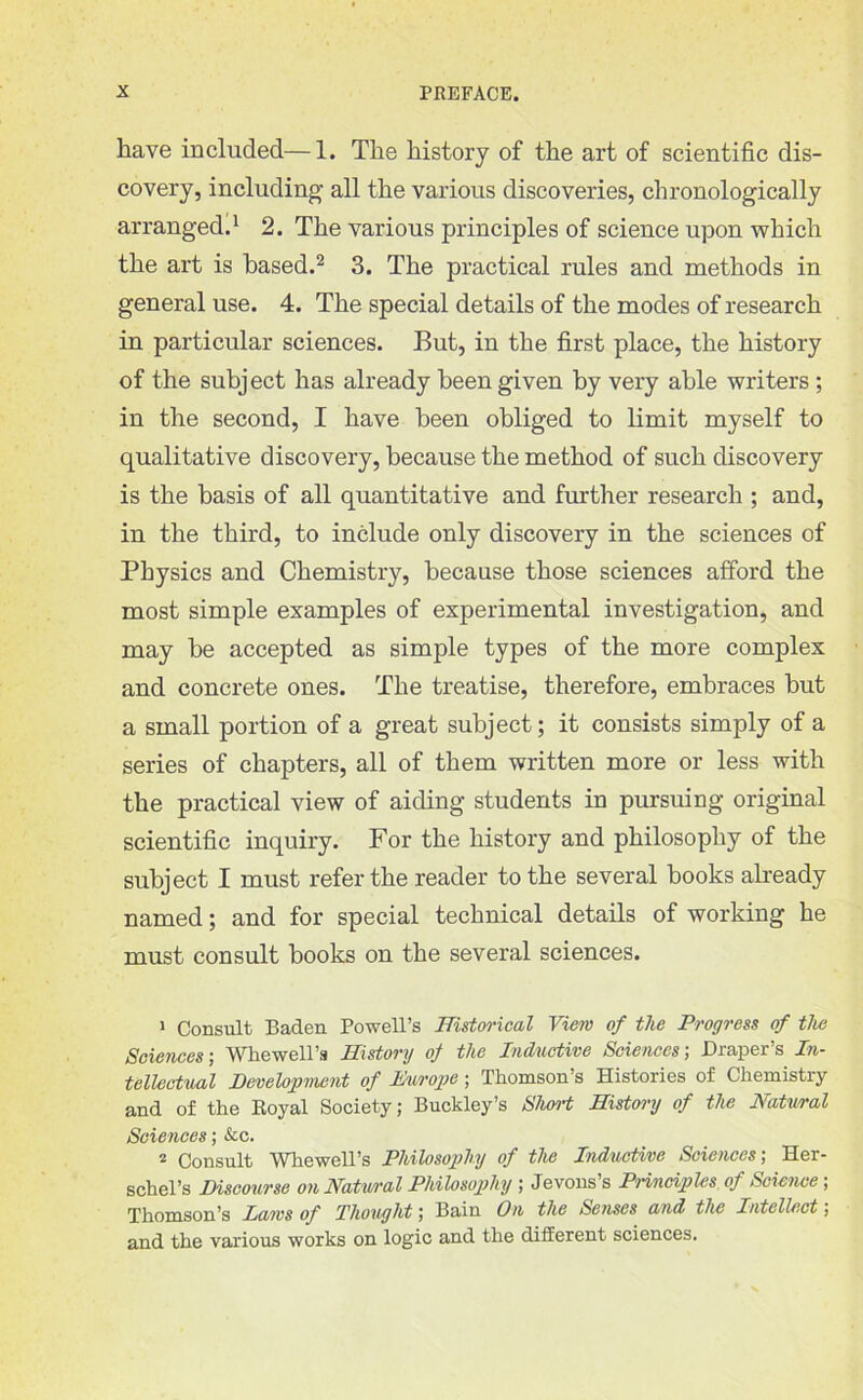 have included—1. The history of the art of scientific dis- covery, including all the various discoveries, chronologically arranged.1 2. The various principles of science upon which the art is based.2 3. The practical rules and methods in general use. 4. The special details of the modes of research in particular sciences. But, in the first place, the history of the subject has already been given by very able writers ; in the second, I have been obliged to limit myself to qualitative discovery, because the method of such discovery is the basis of all quantitative and further research ; and, in the third, to include only discovery in the sciences of Physics and Chemistry, because those sciences afford the most simple examples of experimental investigation, and may be accepted as simple types of the more complex and concrete ones. The treatise, therefore, embraces but a small portion of a great subject; it consists simply of a series of chapters, all of them written more or less with the practical view of aiding students in pursuing original scientific inquiry. For the history and philosophy of the subject I must refer the reader to the several books already named; and for special technical details of working he must consult books on the several sciences. 1 Consult Baden Powell’s Historical View of the Progress of the Sciences; Whewell’s History of the Inductive Sciences', Draper’s In- tellectual Development of Europe; Thomson’s Histories of Chemistry and of the Royal Society; Buckley’s Short History of the Natural Sciences; &c. 2 Consult Whewell’s Philosophy of the Inductive Sciences; Her- schel’s Discourse on Natwral Philosophy ; Jevons’s Principles, of Science-, Thomson’s Laws of Thought; Bain On the Senses and the Intellect; and the various works on logic and the different sciences.