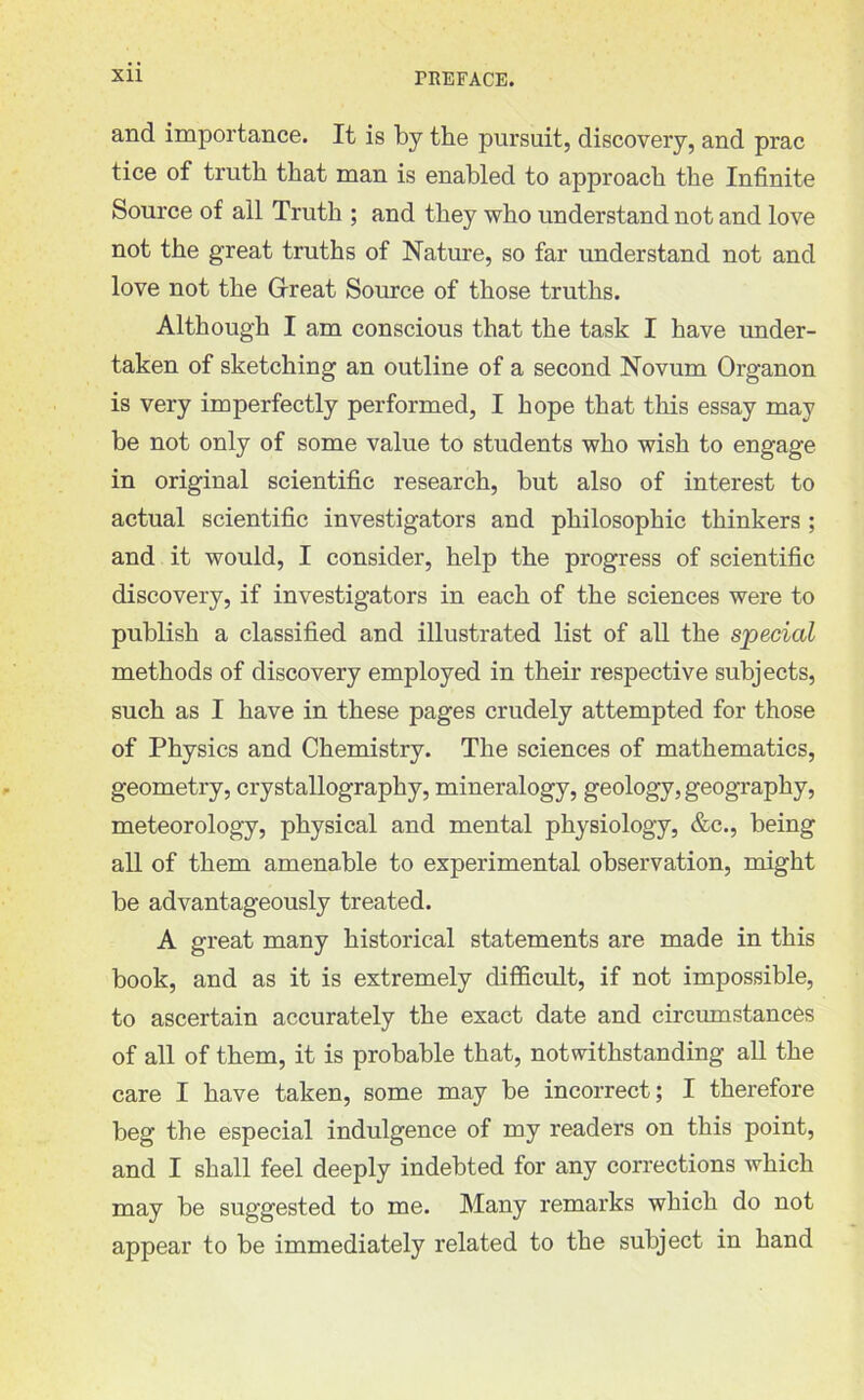 and importance. It is by the pursuit, discovery, and prac tice of truth that man is enabled to approach the Infinite Source of all Truth ; and they who understand not and love not the great truths of Nature, so far understand not and love not the Great Source of those truths. Although I am conscious that the task I have under- taken of sketching an outline of a second Novum Organon is very imperfectly performed, I hope that this essay may be not only of some value to students who wish to engage in original scientific research, but also of interest to actual scientific investigators and philosophic thinkers ; and it would, I consider, help the progress of scientific discovery, if investigators in each of the sciences were to publish a classified and illustrated list of all the special methods of discovery employed in their respective subjects, such as I have in these pages crudely attempted for those of Physics and Chemistry. The sciences of mathematics, geometry, crystallography, mineralogy, geology, geography, meteorology, physical and mental physiology, &c., being all of them amenable to experimental observation, might be advantageously treated. A great many historical statements are made in this book, and as it is extremely difficult, if not impossible, to ascertain accurately the exact date and circumstances of all of them, it is probable that, notwithstanding all the care I have taken, some may be incorrect; I therefore beg the especial indulgence of my readers on this point, and I shall feel deeply indebted for any corrections which may be suggested to me. Many remarks which do not appear to be immediately related to the subject in hand