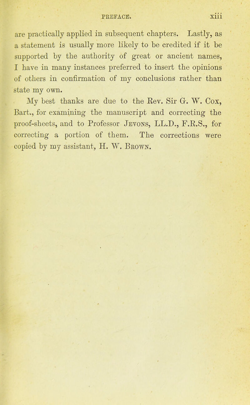 are practically applied in subsequent chapters. Lastly, as a statement is usually more likely to be credited if it be supported by the authority of great or ancient names, I have in many instances preferred to insert the opinions of others in confirmation of my conclusions rather than state my own. My best thanks are due to the Rev. Sir Gr. W. Cox, Bart., for examining the manuscript and correcting the proof-sheets, and to Professor Jevons, LL.D., F.R.S., for correcting a portion of them. The corrections were copied by my assistant, H. W. Brown.