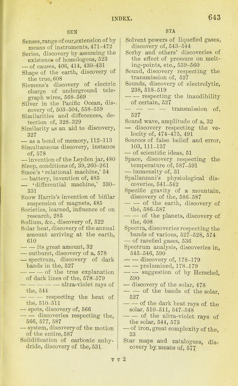 SEN Senses, range of our,extension of by means of instruments, 471-472 Series, discovery by assuming the existence of homologous, 523 — of causes, 406, 414, 430-431 Shape of the earth, discovery of the true, 60S Siemens’s discovery of electric charge of underground tele- graph wires, 568-569 Silver in the Pacific Ocean, dis- covery of, 503-504, 558-559 Similarities and differences, de- tection of, 328-329 Similarity as an aid to discovery, 327 — as a bond of memory, 112-113 Simultaneous discovery, instance of, 578 — invention of the Leyden jar, 480 Sleep, conditions of, 39,260-261 Smee’s ‘ relational machine,’ 54 — battery, invention of, 485 — ‘differential machine,’ 330- 331 Snow Harris’s invention of bifilar suspension of magnets, 485 Societies, learned, influence of on research, 285 Sodium, &c., discovery of, 522 Solar heat, discovery of the annual amount arriving at the earth, 610 its great amount, 32 — outburst, discovery of a, 578 — spectrum, discovery of dark bands in the, 527 — of the true explanation of dark lines of the, 578-579 ultra-violet rays of the, 544 respecting the heat of the, 510-511 — spots, discovery of, 566 discoveries respecting the, 566, 577, 587 — system, discovery of the motion of the entire, 587 Solidification of carbonic anhy- dride, discovery of the, 531 STA Solvent powers of liquefied gases, discovery of, 543-544 Sorby and others’ discoveries of the effect of pressure on melt- ing-points, etc., 559-560 Sound, discovery respecting the transmission of, 527 Sounds, discovery of electrolytic, 238, 518-519 respecting the inaudibility of certain, 527 — — — — transmission of, 527 Sound wave, amplitude of a, 32 — discovery respecting the ve- locity of, 474-475, 491 Sources of false belief and error, 103, 111-137 — of scientific ideas, 51 Space, discovery respecting the temperature of, 587-591 — immensity of, 31 Spallanzani’s physiological dis- coveries, 541-542 Specific gravity of a mountain, discovery of the, 586-587 of the earth, discovery of the, 586-5S7 of the planets, discovery of the, 608 Spectra, discoveries respecting the bands of various, 527-528, 574 — of rarefied gases, 536 Spectrum analysis, discoveries in, 545-546, 590 discovery of, 178-179 prelumined, 178-179 suggestion of by Herschel, 590 — discovery of the solar, 478 of the bands of the solar, 527 of the dark heat rays of the solar, 510-511, 547-548 — -— of the ultra-violet rays of the solar, 544, 573 — of iron, great complexity of the, 33 Star maps and catalogues, dis- covery by. means of, 677 t t 2