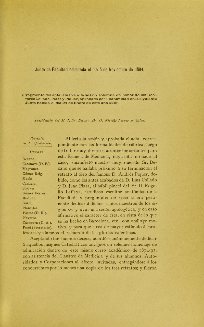 (Fragmento del acta alusiva á la sesión solemne en honor de los Doc- tores Collado, Plaza y Piquer, aprobada por unanimidad en la siguiente Junta habida el día 24- de Enero de este año 1S95). Presidencia del M. /. Sr. Decano, Dr. D. Nicolás Ferrer y Jnlve. Abierta la sesión y aprobada el acta corres- pondiente con las formalidades de rúbrica, luégo de tratar muy diversos asuntos importantes para esta Escuela de .Medicina, cuya cita no hace al caso, «manifestó nuestro muy querido Sr. De- cano que se hallaba próximo á su terminación el retrato al óleo del famoso D. Andrés Piquer, de- bido, como los antes acabados de D. Luís Collado y D. Juan Plaza, al hábil pincel del Sr. D. Roge- lio Laffaya, estudioso escultor anatómico de la Facultad; y preguntaba de paso si era perti- nente dedicar á dichos sabios maestros de los si- glos xvi y xviii una sesión apologética, y en caso afirmativo el carácter de ésta, en vista de lo que se ha hecho en Barcelona, etc., con análogo mo- tivo, y para que sirva de mayor estímulo á pro- fesores y alumnos el recuerdo de las glorias valentinas. Aceptando tan buenos deseos, acordóse unánimemente dedicar á aquellos insignes Catedráticos antiguos un solemne homenaje de admiración dentro de este mismo curso académico de 1894-95, con asistencia del Claustro de Medicina y de sus alumnos, Auto- ridades y Corporaciones al efecto invitadas, entregándose á los concurrentes por lo menos una copia de los tres retratos; y fueron Presentes eti la aprobación. Señores: Decano. Casanova (D. P.). Magraner. Gómez Reig. Machí. Candela. Slocker. Gómez Ferrer. Bartual. Garín. Planellas. Pastor (D. R.). Navarro. Casanova (D. A.). Peset (Secretario).