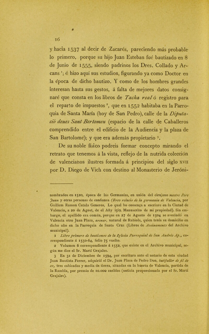 * 16 i y hacia 1537 al decir de Zacarés, pareciendo más probable lo primero, porque su hijo Juan Esteban fue bautizado en 8 de Junio de 1555, siendo padrinos los Dres. Collado y Ar- cans é hizo aquí sus estudios, figurando ya como Doctor en la época de dicho bautizo. Y como de los hombres grandes interesan hasta sus gestos, á falta de mejores datos consig- naré que consta en los libros de Tacha real ó registro para el reparto de impuestos * 1 2, que en 1552 habitaba en la Parro- quia de Santa María (hoy de San Pedro), calle de la Diputa- cid deues Sant Bertomen (espacio de la calle de Caballeros comprendido entre el edificio de la Audiencia y la plaza de San Bartolomé); y que era además propietario 3. De su noble físico podréis formar concepto mirando el retrato que tenemos á la vista, reflejo de la nutrida colección de valencianos ilustres formada á principios del siglo xvn por D. Diego de Vich con destino al Monasterio de Jeróni- nombrados en 1520, época de las Germanías, en unión del cirujano mestre Pert Juan y otras personas de confianza (Bren relacio de la gemianía de Valencia, por Guillem Ramón Catala Géneros, Lo qual ho comenga a escriure en la Ciutad de Valencia, a 20 de Agost, de el Añy Í5Í9. Manuscrito de mi propiedad). Sin em- bargo, el apellido era común, porque en 27 de Agosto de 1504 se avecindó en Valencia otro Juan Plaza, arener, natural de Rubiols, quien tenía su domicilio en dicho año en la Parroquia de Santa Cruz (Libros de Aveinaments del Archivo municipal). 1 Libro primero de bautismos de la Iglesia Parroquial de San Andrés Ap., co- rrespondiente á 1550-64, folio 75 vuelto. 2 Volumen 6 correspondiente á 1552, que existe en el Archivo municipal, se- gún me dice el Sr. Martí Grajales. 3 En 31 de Diciembre de 1594, por escritura ante el notario de esta ciudad Juan Bautista Ferrer, adquirió el Dr. Juan Plaza de Pedro Don, batifuller de fil de or, tres cahizadas y media de tierra, situadas en la huerta de Valencia, partida de la Rambla, por premio de 10.000 sueldos (noticia proporcionada por el Sr. Martí Grajales).