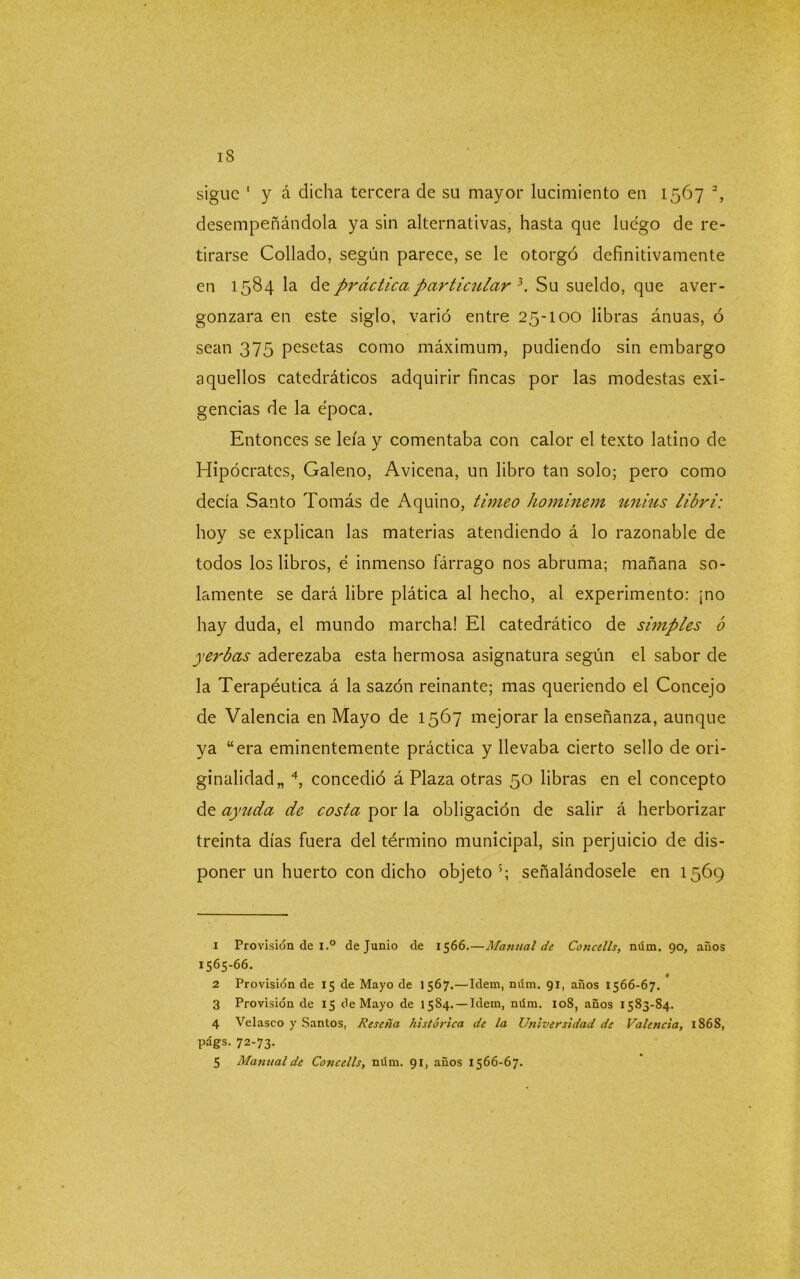 iS sigue 1 y á dicha tercera de su mayor lucimiento en 1567 2, desempeñándola ya sin alternativas, hasta que luego de re- tirarse Collado, según parece, se le otorgó definitivamente en 1584 la de práctica particular 3. Su sueldo, que aver- gonzara en este siglo, varió entre 25-100 libras ánuas, ó sean 375 pesetas como máximum, pudiendo sin embargo aquellos catedráticos adquirir fincas por las modestas exi- gencias de la época. Entonces se leía y comentaba con calor el texto latino de Hipócrates, Galeno, Avicena, un libro tan solo; pero como decía Santo Tomás de Aquino, timeo hominem unius libri: hoy se explican las materias atendiendo á lo razonable de todos los libros, é inmenso fárrago nos abruma; mañana so- lamente se dará libre plática al hecho, al experimento: ¡no hay duda, el mundo marcha! El catedrático de simples ó yerbas aderezaba esta hermosa asignatura según el sabor de la Terapéutica á la sazón reinante; mas queriendo el Concejo de Valencia en Mayo de 1567 mejorar la enseñanza, aunque ya “era eminentemente práctica y llevaba cierto sello de ori- ginalidad,, 4, concedió á Plaza otras 50 libras en el concepto de ayuda de costa por la obligación de salir á herborizar treinta días fuera del término municipal, sin perjuicio de dis- poner un huerto con dicho objeto5; señalándosele en 1569 1 Provisión de i.° de Junio de 1566.—Manual de Concells, mím. 90, años 1565-66. 2 Provisión de 15 de Mayo de 1567.—Idem, núm. 91, anos 1566-67. 3 Provisión de 15 de Mayo de 1584. —Idem, mím. 108, años 1583-84. 4 Velasco y Santos, Reseña histórica de la Universidad de Valencia, 1868, págs. 72-73.